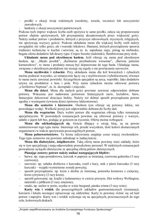 „Projekt współfinansowany ze środków Europejskiego Funduszu Społecznego”
16
– posiłki z okazji świąt rodzinnych (urodziny, wesela, rocznice) lub uroczystości
zawodowych,
– bankiety z okazji uroczystości państwowych.
Podczas tych imprez większa liczba osób spożywa te same posiłki, zaleca się proponowanie
potraw chętnie spożywanych, lub przynajmniej akceptowanych przez większość gości.
Należy unikać potraw i produktów, których z przyczyn zdrowotnych, etycznych, religijnych,
nie spożywają wszyscy goście. Podczas układania menu dla większej liczby osób należy
uwzględnić nie tylko gości, ale i warunki lokalowe. Daniami, których przyrządzenie sprawia
trudności techniczne w kuchni i serwisie, są m. in. zapiekane zupy, pstrąg na niebiesko,
bogata oferta dodatków lub desery typu: Crepes Suzette (naleśniki), flambirowane przy stole.
Układanie menu pod określonym hasłem. Jeśli oferuje się menu pod określonym
hasłem, np.: „Męski posiłek”, „Kulinarne przebudzenie wiosenne”, „Barwne jedzenie
karnawałowe”, to menu i produkty muszą być dopasowane do tego hasła. Układając menu,
związane z określonym produktem nie stosuje się reguły o nie powtarzaniu surowców.
Menu myśliwskie i rybackie. Przy układaniu menu dla kół łowieckich i rybackich
można podawać wszystko, co tematycznie łączy się z myśliwstwem i rybołówstwem, również
to menu może zawierać powtórki. Szczególnym specjałem są serca, wątróbki. Jako dodatków
używa się produktów z lasu i pola. Przy menu rybackim można oferować potrawy
„z królestwa Neptuna”, m. in. skorupiaki i mięczaki.
Menu dla dzieci. Menu dla małych gości powinno zawierać odpowiednio dobrane
potrawy. Wskazane jest nadawanie potrawom fantazyjnych nazw, kształtów, barw,
fantazyjnie dekorować dziecięce bufety. Należy też dobrać sposób przyrządzania potraw
zgodny z wymogami żywienia dzieci (potrawy lekkostrawne).
Menu dla seniorów i kierowców. Osobom tym oferuje się potrawy lekkie, nie
powodujące wzdęć. Wielkość porcji jest odpowiednio dobrana do liczby dań.
Menu dla wegetarian. Duży wybór potraw dla wegetarian oferują tylko restauracje
specjalistyczne. W pozostałych restauracjach powinno się oferować potrawy z warzyw,
sałatki z jajem lub bez, podając je gościom na życzenie. Ofertę można wzbogacić.
Menu dla odchudzających się. Goście dbający o swoją linię, są na pewno
zainteresowani tego typu menu. Interesuje ich, przede wszystkim, ilość kalorii dostarczanych
organizmowi w trakcie spożywania poszczególnych potraw.
Menu pełnowartościowe. Ta forma odżywiania znajduje coraz więcej zwolenników.
Tego typu zestawów nie powinno zabraknąć w żadnej karcie.
Menu dla diabetyków, żołądkowców. Taką ofertę menu powinny mieć zakłady, które
się w tym specjalizują i mają odpowiednio przeszkolony personel. W niektórych restauracjach
prowadzone są kąciki dietetyczne ze specjalną ofertą potraw dietetycznych.
Planując zestawy potraw należy unikać następujących błędów:
– barwa: np. zupa pomidorowa, kurczak w papryce ze śmietaną, czerwona galaretka (3 razy
czerwony),
– surowiec: np. sałatka drobiowa z kurczaka, rosół z kury, stek z piersi kurczaka (3 razy
kurczak) – wyjątki wymienione zostały powyżej,
– sposób przyrządzania: np. krem z drobiu ze śmietaną, potrawka kremowa z cielęciny,
krem cytrynowy (3 razy krem),
– sposób gotowania: np. krążki z kałamarnicy w cieście piwnym, filet wołowy Wellington,
naleśniki z jabłkiem (3 razy smażone),
– smaki, np. melon w porto, szynka w winie burgund, pianka winna (3 razy wino).
Karty win i wódek dla poszczególnych zakładów gastronomicznych (restauracji,
kawiarni i lokalu nocnego) opracowuje się oddzielnie. Karty te powinny różnić się od kart
potraw i napojów. Karty win i wódek wykonuje się na specjalnych, przeznaczonych do tego
celu, kolorowych drukach.
 