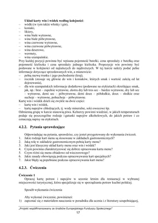 „Projekt współfinansowany ze środków Europejskiego Funduszu Społecznego”
17
Układ karty win i wódek według kolejności:
– wódki (w tym także whisky i gin),
– koniaki,
– likiery,
– wina białe wytrawne,
– wina białe półwytrawne,
– wina czerwone wytrawne,
– wina czerwone półwytrawne,
– wina deserowe,
– wermuty,
– wina szampańskie.
Przy każdej pozycji powinna być wpisana pojemność butelki, cena sprzedaży z butelką oraz
pojemność kieliszka i cena sprzedaży jednego kieliszka. Propozycje win powinny być
podawane w kolejności od najtańszych do najdroższych. W tej karcie należy podać pełne
informacje dotyczące sprzedawanych win, a mianowicie:
– pełną nazwę trunku i jego pochodzenie (kraj),
– rocznik (stosuje się główne do win i koniaków, których smak i wartość zależą od lat
dojrzewania),
– dla win szampańskich informacje dodatkowe (podawane na etykietach) określające smak,
jak, np.: brut – zupełnie wytrawne, ekstra dry lub tres sec – bardzo wytrawne, dry lub sec
– wytrawne, demi sec – półwytrawne, demi doux – półsłodkie, doux – słodkie oraz
suchoje – wytrawne, połsuchoje – półwytrawne.
Kartę win i wódek dzieli się zwykle na dwie części:
– kartę win i wódek,
– kartę napojów chłodzących, tj. wody mineralne, soki owocowe itp.
Odmienną grupę w karcie stanowią piwa. Kelnerzy powinni wiedzieć, w jakich temperaturach
podaje się poszczególne rodzaje i gatunki napojów alkoholowych, do jakich potraw i co
oznaczają napisy na etykietach.
4.2.2. Pytania sprawdzające
Odpowiadając na pytania, sprawdzisz, czy jesteś przygotowany do wykonania ćwiczeń.
1. Jakie rodzaje kart menu są stosowane w zakładach gastronomicznych?
2. Jaką rolę w zakładzie gastronomicznym pełnią karty menu?
3. Jaki jest klasyczny układ karty menu oraz win i wódek?
4. Czym powinna charakteryzować się dobrze opracowana karta menu?
5. Czym różni się menu obiadowe od wieczorowego?
6. Jakie zasady obowiązują podczas opracowywania kart specjalnych?
7. Jakie błędy są popełniane podczas opracowywania kart menu?
4.2.3. Ćwiczenia
Ćwiczenie 1
Opracuj kartę potraw i napojów w sezonie letnim dla restauracji w wybranej
miejscowości turystycznej, która specjalizuje się w sporządzaniu potraw kuchni polskiej.
Sposób wykonania ćwiczenia
Aby wykonać ćwiczenie, powinieneś:
1) zapoznać się z materiałem nauczania w poradniku dla ucznia i z literatury uzupełniającej,
 