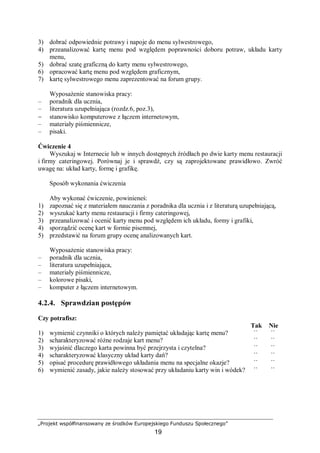 „Projekt współfinansowany ze środków Europejskiego Funduszu Społecznego”
19
3) dobrać odpowiednie potrawy i napoje do menu sylwestrowego,
4) przeanalizować kartę menu pod względem poprawności doboru potraw, układu karty
menu,
5) dobrać szatę graficzną do karty menu sylwestrowego,
6) opracować kartę menu pod względem graficznym,
7) kartę sylwestrowego menu zaprezentować na forum grupy.
Wyposażenie stanowiska pracy:
– poradnik dla ucznia,
– literatura uzupełniająca (rozdz.6, poz.3),
− stanowisko komputerowe z łączem internetowym,
– materiały piśmiennicze,
– pisaki.
Ćwiczenie 4
Wyszukaj w Internecie lub w innych dostępnych źródłach po dwie karty menu restauracji
i firmy cateringowej. Porównaj je i sprawdź, czy są zaprojektowane prawidłowo. Zwróć
uwagę na: układ karty, formę i grafikę.
Sposób wykonania ćwiczenia
Aby wykonać ćwiczenie, powinieneś:
1) zapoznać się z materiałem nauczania z poradnika dla ucznia i z literaturą uzupełniającą,
2) wyszukać karty menu restauracji i firmy cateringowej,
3) przeanalizować i ocenić karty menu pod względem ich układu, formy i grafiki,
4) sporządzić ocenę kart w formie pisemnej,
5) przedstawić na forum grupy ocenę analizowanych kart.
Wyposażenie stanowiska pracy:
– poradnik dla ucznia,
– literatura uzupełniająca,
– materiały piśmiennicze,
– kolorowe pisaki,
– komputer z łączem internetowym.
4.2.4. Sprawdzian postępów
Czy potrafisz:
Tak Nie
1) wymienić czynniki o których należy pamiętać układając kartę menu? ¨ ¨
2) scharakteryzować różne rodzaje kart menu? ¨ ¨
3) wyjaśnić dlaczego karta powinna być przejrzysta i czytelna? ¨ ¨
4) scharakteryzować klasyczny układ karty dań? ¨ ¨
5) opisać procedurę prawidłowego układania menu na specjalne okazje? ¨ ¨
6) wymienić zasady, jakie należy stosować przy układaniu karty win i wódek? ¨ ¨
 