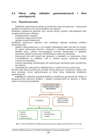„Projekt współfinansowany ze środków Europejskiego Funduszu Społecznego”
20
4.3. Oferty usług zakładów gastronomicznych i firm
cateringowych
4.3.1. Materiał nauczania
Działalność gastronomiczna polega na świadczeniu usług żywieniowych – dostarczaniu
produktów żywnościowych w postaci posiłków oraz napojów.
Działalność podstawowa placówek sieci otwartej dotyczy klientów indywidualnych albo
zorganizowanych grup i obejmuje:
– produkcję potraw i napojów,
– świadczenie usług żywieniowych,
– sprzedaż towarów handlowych.
Działalność podstawowa placówek sieci zamkniętej obejmuje produkcję posiłków
abonamentowych:
– zgodnie z dietą podstawową, w tym obiadów obejmujących jeden, dwa lub trzy zestawy
do wyboru; oferowanych dzieciom i młodzieży w szkołach, studentom, pracownikom
zakładów pracy, osobom niewymagającym żywienia dietetycznego w szpitalach,
sanatoriach, domach wczasowych, domach pomocy społecznej, internatach,
– dietetycznych dla osób chorych (np. pacjentów w szpitalach czy sanatoriach), dzieci
w przedszkolach czy żłobkach, osób w domach pomocy społecznej, domach
wczasowych, internatach,
– żywienia specjalnego (całodziennego lub częściowego) określonych grup zawodowych,
np. żołnierzy,
– regenerujących wydawanych w zakładach pracy w ramach żywienia częściowego.
Rozwój rynku usług żywieniowych na skutek wzrostu aktywności zawodowej i zmiany stylu
życia powoduje wzrost zapotrzebowania na różne formy dodatkowej działalności
gastronomicznej.
Catering jest najbardziej popularną dodatkową działalnością gastronomiczną. Polega na
przygotowywaniu gotowych posiłków i napojów przeznaczonych do spożycia w innym
miejscu niż miejsce przyrządzenia.
Rys. 1. Schemat działalności dodatkowej prowadzonej przez zakłady gastronomiczne [13, str. 104].
GASTRONOMIA PRZY
INFRASTRUKTURZE
TRANSPOTU
CATERING
POZOSTAŁA
DZIAŁALNOŚĆ
DODATKOWA
• lotniczy
• biurowy
• biznesowy
• okolicznościowy
• prywatny
• instytucjonalny
• socjalny
 