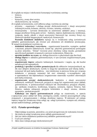 „Projekt współfinansowany ze środków Europejskiego Funduszu Społecznego”
21
Ze względu na miejsce i okoliczności konsumpcji wyróżniamy catering:
– lotniczy,
– biurowy,
– biznesowy, zwany door service,
– okolicznościowy, np. weselny.
Ze względu na konsumenta, czyli odbiorcę usługi, wyróżnia się catering:
– prywatny – organizacja i obsługa przyjęć okolicznościowych z okazji uroczystości
rodzinnych (wesela, komunie, chrzciny, rocznice, imieniny, urodziny),
– instytucjonalny – żywienie dostarczane na zamówienie zakładów pracy i instytucji,
mogące przybierać formę party service – bankiety, imprezy dyplomatyczne, konferencje,
sympozja, zjazdy, pikniki z okazji uroczystości biurowych (np. rocznicy firmy) czy
firmowych spotkań integracyjnych, naukowych, biznesowych.
Pozostała działalność dodatkowa wpisuje się w świadczenie usług żywieniowych
zakładów gastronomicznych, jak również jest elementem ich działalności promocyjnej.
W ramach tej działalności wyróżnia się:
– działalność kulturalną i rozrywkową – organizowanie koncertów, występów, spotkań
z artystami, pokazów kabaretowych, recitali itp.; placówki gastronomiczne postrzegane
są przez atmosferę –”klimat” tworzone przez określony rodzaj muzyki, gromadzenie
specyficznych pamiątek związanych z pewnym wydarzeniem, filmem itp.,
– sprzedaż posiłków na wynos, np. obsługa kierowców w placówkach typu fast food,
– obsługę imprez w zakładzie gastronomicznym, w tym żywienie zorganizowanych grup,
np. wycieczek,
– organizowanie imprez: pokazów kulinarnych, kiermaszów i targów, np. dni kuchni
narodowych lub regionalnych,
– produkcję i sprzedaż wyrobów garmażeryjnych dla odbiorców instytucjonalnych, np.
dla sieci sklepów detalicznych, wyroby te mogą być sprzedawane pod własną marką –
restauracji lub pod marką handlową – sieci detalicznej; ta pierwsza forma jest związana
dodatkowo z promocją restauracji lub sieci restauracji, w szczególności, gdy
w supermarkecie lub hipermarkecie zorganizowano stanowisko wyrobów oferowanych
pod marką restauracji,
− organizowanie przyjęć okolicznościowych: bankietów z okazji uroczystości
rodzinnych, osobistych, firmowych, przyjęcia te mogą być organizowane przez zakłady
gastronomiczne, w pomieszczeniach własnych lub zleceniodawcy; przyjęcia oficjalne,
np.: spotkania związkowe, konferencje, kongresy, seminaria, imprezy firmowe, bale
firmowe, nadania odznaczeń; przyjęcia koleżeńskie z okazji: awansu, złożenia
egzaminów, spotkań przyjaciół.
Kalkulacja cen imprez gastronomicznych polega na zsumowaniu, w oparciu
o opracowane przez zakład lub firmę cateringową cenniki, wartości poszczególnych usług
związanych z przygotowaniem i obsługą określonej imprezy. W zależności od rodzaju
imprezy mogą być świadczone różne usługi, np.: usługi żywieniowe, wynajem sali, orkiestry,
sprzętu audiowizualnego, parkingu itp.
4.3.2. Pytania sprawdzające
Odpowiadając na pytania, sprawdzisz, czy jesteś przygotowany do wykonania ćwiczeń.
1. Jak dzielą się usługi świadczone przez zakłady gastronomiczne?
2. Jaki jest zakres działalności podstawowej zakładów gastronomicznych?
3. Czym jest catering?
4. Jakie znasz rodzaje przyjęć okolicznościowych?
 