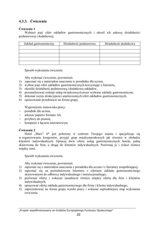 „Projekt współfinansowany ze środków Europejskiego Funduszu Społecznego”
22
4.3.3. Ćwiczenia
Ćwiczenie 1
Wybierz pięć ofert zakładów gastronomicznych i określ ich zakresy działalności
podstawowej i dodatkowej.
Zakład gastronomiczny Działalność podstawowa Działalność dodatkowa
Sposób wykonania ćwiczenia
Aby wykonać ćwiczenie, powinieneś:
1) zapoznać się z materiałem nauczania w poradniku dla ucznia,
2) wybrać pięć ofert zakładów gastronomicznych korzystając z Internetu,
3) określić działalność podstawową i dodatkową zakładów,
4) przeanalizować rodzaje usług świadczonych przez wybrane zakłady gastronomiczne,
5) dokonać oceny atrakcyjności analizowanych ofert zakładów gastronomicznych,
6) opracowanie przedstawić na forum grupy.
Wyposażenie stanowiska pracy:
− poradnik dla ucznia,
− arkusze papieru formatu A4,
− przybory do pisania,
− komputer z łączem internetowym.
Ćwiczenie 2
Hotel „Mars” 4* jest położony w centrum Twojego miasta i specjalizuje się
w organizowaniu kongresów, przyjęć grup międzynarodowych jak również w obsłudze
klientów indywidualnych. Opracuj dwie oferty usług gastronomicznych hotelu, jedną
skierowaną do firm, a drugą do klientów indywidualnych. Porównaj je i wskaż różnice
między nimi.
Sposób wykonania ćwiczenia
Aby wykonać ćwiczenie, powinieneś:
1) zapoznać się z materiałem nauczania z poradnika dla ucznia i z literatury uzupełniającej,
2) zapoznać się za pośrednictwem Internetu z ofertami zakładu gastronomicznego
skierowanymi do odbiorcy indywidualnego i instytucjonalnego,
3) porównać oferty i wskazać zasadnicze różnice między ofertą dla firm i klientów
indywidualnych,
4) opracować ofertę zakładu gastronomicznego dla firmy i klienta indywidualnego,
5) zaprezentować na forum grupy wyniki pracy i wskazać najtrudniejszy etap wykonania
ćwiczenia.
 