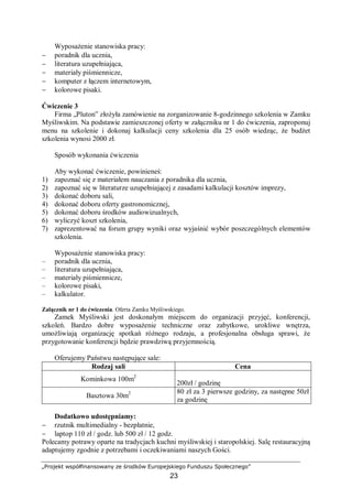 „Projekt współfinansowany ze środków Europejskiego Funduszu Społecznego”
23
Wyposażenie stanowiska pracy:
− poradnik dla ucznia,
− literatura uzupełniająca,
− materiały piśmiennicze,
− komputer z łączem internetowym,
− kolorowe pisaki.
Ćwiczenie 3
Firma „Pluton” złożyła zamówienie na zorganizowanie 8-godzinnego szkolenia w Zamku
Myśliwskim. Na podstawie zamieszczonej oferty w załączniku nr 1 do ćwiczenia, zaproponuj
menu na szkolenie i dokonaj kalkulacji ceny szkolenia dla 25 osób wiedząc, że budżet
szkolenia wynosi 2000 zł.
Sposób wykonania ćwiczenia
Aby wykonać ćwiczenie, powinieneś:
1) zapoznać się z materiałem nauczania z poradnika dla ucznia,
2) zapoznać się w literaturze uzupełniającej z zasadami kalkulacji kosztów imprezy,
3) dokonać doboru sali,
4) dokonać doboru oferty gastronomicznej,
5) dokonać doboru środków audiowizualnych,
6) wyliczyć koszt szkolenia,
7) zaprezentować na forum grupy wyniki oraz wyjaśnić wybór poszczególnych elementów
szkolenia.
Wyposażenie stanowiska pracy:
– poradnik dla ucznia,
– literatura uzupełniająca,
– materiały piśmiennicze,
– kolorowe pisaki,
– kalkulator.
Załącznik nr 1 do ćwiczenia. Oferta Zamku Myśliwskiego.
Zamek Myśliwski jest doskonałym miejscem do organizacji przyjęć, konferencji,
szkoleń. Bardzo dobre wyposażenie techniczne oraz zabytkowe, urokliwe wnętrza,
umożliwiają organizację spotkań różnego rodzaju, a profesjonalna obsługa sprawi, że
przygotowanie konferencji będzie prawdziwą przyjemnością.
Oferujemy Państwu następujące sale:
Rodzaj sali Cena
Kominkowa 100m2
200zł / godzinę
Basztowa 30m2 80 zł za 3 pierwsze godziny, za następne 50zł
za godzinę
Dodatkowo udostępniamy:
− rzutnik multimedialny - bezpłatnie,
− laptop 110 zł / godz. lub 500 zł / 12 godz.
Polecamy potrawy oparte na tradycjach kuchni myśliwskiej i staropolskiej. Salę restauracyjną
adaptujemy zgodnie z potrzebami i oczekiwaniami naszych Gości.
 