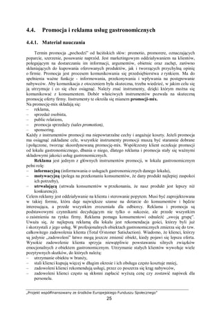 „Projekt współfinansowany ze środków Europejskiego Funduszu Społecznego”
25
4.4. Promocja i reklama usług gastronomicznych
4.4.1. Materiał nauczania
Termin promocja „pochodzi” od łacińskich słów: promotio, promorere, oznaczających
poparcie, szerzenie, posuwanie naprzód. Jest marketingowym oddziaływaniem na klientów,
polegającym na dostarczaniu im informacji, argumentów, obietnic oraz zachęt, zarówno
skłaniających do kupowania oferowanych produktów, jak i tworzących przychylną opinię
o firmie. Promocja jest procesem komunikowania się przedsiębiorstwa z rynkiem. Ma do
spełnienia ważne funkcje - informowania, przekonywania i wpływania na postępowanie
nabywców. Aby komunikacja z otoczeniem była skuteczna, trzeba wiedzieć, w jakim celu się
ją utrzymuje i co się chce osiągnąć. Należy znać instrumenty, dzięki którym można się
komunikować z konsumentem. Dobór właściwych instrumentów pozwala na skuteczną
promocję oferty firmy. Instrumenty te określa się mianem promocji-mix.
Na promocję-mix składają się:
– reklama,
– sprzedaż osobista,
– public relations,
– promocja sprzedaży (sales promotion),
– sponsoring.
Każdy z instrumentów promocji ma niepowtarzalne cechy i angażuje koszty. Jeżeli promocja
ma osiągnąć zakładane cele, wszystkie instrumenty promocji muszą być starannie dobrane
i połączone, tworząc skoordynowaną promocję-mix. Współczesny klient oczekuje promocji
od lokalu gastronomicznego, dbania o niego, dlatego reklama i promocja stały się ważnymi
składowymi jakości usług gastronomicznych.
Reklama jest jednym z głównych instrumentów promocji, w lokalu gastronomicznym
pełni rolę:
– informacyjną (informowania o usługach gastronomicznych danego lokalu),
– motywacyjną (polega na przekonaniu konsumentów, że dany produkt najlepiej zaspokoi
ich potrzeby),
– utrwalającą (utrwala konsumentów w przekonaniu, że nasz produkt jest lepszy niż
konkurencji).
Celem reklamy jest oddziaływanie na klienta i sterowanie popytem. Musi być zaprojektowana
w takiej formie, która daje największe szanse na dotarcie do konsumentów i będzie
interesująca, a przede wszystkim zrozumiała dla odbiorcy. Reklama i promocja są
podstawowymi czynnikami decydującym nie tylko o sukcesie, ale przede wszystkim
o zaistnieniu na rynku firmy. Reklama pomaga konsumentowi odnaleźć „swoją grupę”.
Uważa się, że najlepszą reklamą dla lokalu jest rekomendacja gości, którzy byli już
i skorzystali z jego usług. W profesjonalnych obiektach gastronomicznych zmierza się do tzw.
całkowitego zadowolenia klienta (Total O/stomer SatisJaction). Wiadomo, że klienci, którzy
są jedynie „zadowoleni” łatwo mogą jeszcze zmienić obiekt, kiedy pojawi się lepsza oferta.
Wysokie zadowolenie klienta sprzyja niewątpliwie powstawaniu silnych związków
emocjonalnych z obiektem gastronomicznym. Utrzymanie stałych klientów wywołuje wiele
pozytywnych skutków, do których należą:
– utrzymanie obiektu w branży,
– stali klienci kupują więcej w długim okresie i ich obsługa często kosztuje mniej,
– zadowoleni klienci rekomendują usługi, przez co poszerza się krąg nabywców,
– zadowoleni klienci często są skłonni zapłacić wyższą cenę czy zostawić napiwek dla
personelu.
 