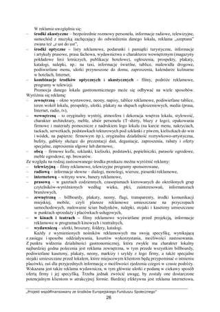 „Projekt współfinansowany ze środków Europejskiego Funduszu Społecznego”
26
W reklamie uwzględnia się:
– środki akustyczne – bezpośrednie rozmowy personelu, informacje radiowe, telewizyjne,
samochód z muzyką zachęcający do odwiedzenia danego lokalu, reklama „szeptana”
zwana też „z ust do ust”,
– środki optyczne – listy reklamowe, podarunki i pamiątki turystyczne, informacje
i artykuły prasowe, prasa fachowa, wydawnictwa o charakterze wewnętrznym (magazyny
pokładowe linii lotniczych, publikacje hotelowe), ogłoszenia, prospekty, plakaty,
katalogi, nalepki, np.: na taxi, informacje świetlne, tablice, malowidła drogowe,
podświetlane menu, ulotki przynoszone do domu, zaproszenia, kalendarze kulinarne
w hotelach, Internet,
– kombinacje środków optycznych i akustycznych - filmy, podróże reklamowe,
programy w telewizji.
Promocja danego lokalu gastronomicznego może się odbywać na wiele sposobów.
Wyróżnia się reklamę:
– zewnętrzną – okno wystawowe, neony, napisy, tablice reklamowe, podświetlane tablice,
teren wokół lokalu, prospekty, ulotki, plakaty na słupach ogłoszeniowych, media (prasa,
Internet, radio, tv),
– wewnętrzną – to oryginalny wystrój, atmosfera i dekoracja wnętrza lokalu, stylowość,
charakter architektury, meble, ubiór personelu (T–shirty, bluzy z logo), opakowania
firmowe i materiały pomocnicze z nadrukiem logo lokalu (na karcie menu, nakryciach,
tackach, serwetkach, podstawkach tekturowych pod szklanki z piwem, kieliszkach do win
i wódek, na papierze: firmowym itp.), oryginalna działalność rozrywkowo-artystyczna,
bufety, gabloty służące do prezentacji dań, degustacje, zaproszenia, rabaty i oferty
specjalne, zaproszenia ulgowe lub darmowe,
– obcą – firmowe kufle, szklanki, kieliszki, podstawki, popielniczki, parasole ogrodowe,
meble ogrodowe, np. browarów.
Ze względu na rodzaj zastosowanego środka przekazu można wyróżnić reklamy:
– telewizyjną – filmy reklamowe, telewizyjne programy sponsorowane,
– radiową – informacje słowne – dialogi, monologi, wiersze, piosenki reklamowe,
– internetową – witryny www, banery reklamowe,
– prasową – w gazetach codziennych, czasopismach kierowanych do określonych grup
czytelników-wyróżnionych według wieku, płci, zainteresowań, informatorach
branżowych,
– zewnętrzną – billboardy, plakaty, neony, flagi, transparenty, środki komunikacji
miejskiej, mobile, czyli plansze reklamowe umieszczane na przyczepach
samochodowych, malowanie ścian budynków, nalepki, stojaki i kasetony umieszczane
w punktach sprzedaży i placówkach usługowych,
– w kinach i teatrach – filmy reklamowe wyświetlane przed projekcją, informacje
reklamowe w programach kinowych i teatralnych,
– wydawniczą – ulotki, broszury, foldery, katalogi.
Każdy z wymienionych nośników reklamowych ma swoją specyfikę, wynikającą
z zasięgu i sposobu oddziaływania, kosztów wykorzystania, możliwości zastosowania.
Z punktu widzenia działalności gastronomicznej, która zwykle ma charakter lokalny
najbardziej godna polecenia jest reklama zewnętrzna, w tym przede wszystkim billboardy,
podświetlane kasetony, plakaty, neony, markizy i szyldy z logo firmy, a także specjalne
stojaki umieszczane przed lokalem, które miejscowym klientom będą przypominać o istnieniu
placówki, zaś dla przyjezdnych informację o możliwości zjedzenia czegoś w czasie podróży.
Wskazana jest także reklama wydawnicza, w tym głównie ulotki z podaną w ciekawy sposób
ofertą firmy i jej specyfiką. Trzeba jednak zwrócić uwagę, by zostały one dostarczone
potencjalnym klientom w atrakcyjnej formie. Bardziej efektywna jest reklama internetowa,
 