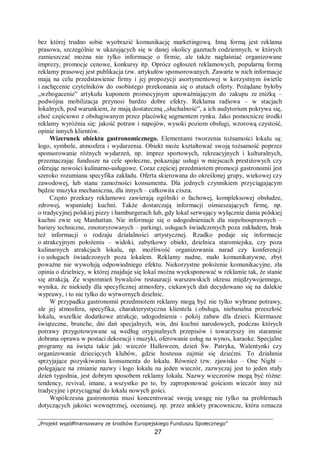 „Projekt współfinansowany ze środków Europejskiego Funduszu Społecznego”
27
bez której trudno sobie wyobrazić komunikację marketingową. Inną formą jest reklama
prasowa, szczególnie w ukazujących się w danej okolicy gazetach codziennych, w których
zamieszczać można nie tylko informacje o firmie, ale także nagłaśniać organizowane
imprezy, promocje cenowe, konkursy itp. Oprócz ogłoszeń reklamowych, popularną formą
reklamy prasowej jest publikacja tzw. artykułów sponsorowanych. Zawarte w nich informacje
mają na celu przedstawienie firmy i jej propozycji asortymentowej w korzystnym świetle
i zachęcenie czytelników do osobistego przekonania się o atutach oferty. Pożądane byłoby
„wzbogacenie” artykułu kuponem promocyjnym upoważniającym do zakupu ze zniżką –
podwójna mobilizacja przynosi bardzo dobre efekty. Reklama radiowa – w stacjach
lokalnych, pod warunkiem, że mają dostateczną „słuchalność”, a ich audytorium pokrywa się,
choć częściowo z obsługiwanym przez placówkę segmentem rynku. Jako pomocnicze środki
reklamy wyróżnia się: jakość potraw i napojów, wysoki poziom obsługi, wzorową czystość,
opinie innych klientów.
Wizerunek obiektu gastronomicznego. Elementami tworzenia tożsamości lokalu są:
logo, symbole, atmosfera i wydarzenia. Obiekt może kształtować swoją tożsamość poprzez
sponsorowanie różnych wydarzeń, np. imprez sportowych, rekreacyjnych i kulturalnych,
przeznaczając fundusze na cele społeczne, pokazując usługi w miejscach prestiżowych czy
oferując nowości kulinarno-usługowe. Coraz częściej przedmiotem promocji gastronomii jest
szeroko rozumiana specyfika zakładu. Oferta skierowana do określonej grupy, wiekowej czy
zawodowej, lub stanu zamożności konsumenta. Dla jednych czynnikiem przyciągającym
będzie muzyka mechaniczna, dla innych – całkowita cisza.
Często przekazy reklamowe zawierają ogólniki o fachowej, kompleksowej obsłudze,
zdrowej, wspaniałej kuchni. Także dostarczają informacji ośmieszających firmę, np.
o tradycyjnej polskiej pizzy i hamburgerach lub, gdy lokal serwujący wyłącznie dania polskiej
kuchni zwie się Manhattan. Nie informuje się o udogodnieniach dla niepełnosprawnych –
bariery techniczne, zmotoryzowanych – parkingi, usługach świadczonych poza zakładem, brak
też informacji o rodzaju działalności artystycznej. Rzadko podaje się informacje
o atrakcyjnym położeniu – widoki, zabytkowy obiekt, dzielnica staromiejska, czy poza
kulinarnych atrakcjach lokalu, np. możliwość organizowania narad czy konferencji
i o usługach świadczonych poza lokalem. Reklamy nudne, mało komunikatywne, zbyt
poważne nie wywołują odpowiedniego efektu. Niekorzystne położenie komunikacyjne, zła
opinia o dzielnicy, w której znajduje się lokal można wyeksponować w reklamie tak, że stanie
się atrakcją. Ze wspomnień bywalców restauracji warszawskich okresu międzywojennego,
wynika, że niekiedy dla specyficznej atmosfery, ciekawych dań decydowano się na dalekie
wyprawy, i to nie tylko do wytwornych dzielnic.
W przypadku gastronomii przedmiotem reklamy mogą być nie tylko wybrane potrawy,
ale jej atmosfera, specyfika, charakterystyczna klientela i obsługa, niebanalna przeszłość
lokalu, wszelkie dodatkowe atrakcje, udogodnienia - pokój zabaw dla dzieci. Kiermasze
świąteczne, brunche, dni dań specjalnych, win, dni kuchni narodowych, podczas których
potrawy przygotowywane są według oryginalnych przepisów i towarzyszy im starannie
dobrana oprawa w postaci dekoracji i muzyki, oferowanie usług na wynos, karaoke. Specjalne
programy na święta takie jak: wieczór Halloween, dzień Św. Patryka, Walentynki czy
organizowanie dziecięcych klubów, gdzie hostessa zajmie się dziećmi. To działania
sprzyjające pozyskiwaniu konsumenta do lokalu. Również tzw. zjawisko – One Night –
polegające na zmianie nazwy i logo lokalu na jeden wieczór, zazwyczaj jest to jeden stały
dzień tygodnia, jest dobrym sposobem reklamy lokalu. Nazwy wieczorów mogą być różne:
tendency, revival, imane, a wszystko po to, by zaproponować gościom wieczór inny niż
tradycyjne i przyciągnąć do lokalu nowych gości.
Współczesna gastronomia musi koncentrować swoją uwagę nie tylko na problemach
dotyczących jakości wewnętrznej, ocenianej, np. przez ankiety pracownicze, która oznacza
 