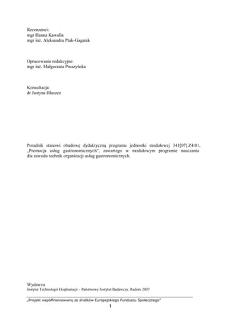 „Projekt współfinansowany ze środków Europejskiego Funduszu Społecznego”
1
Recenzenci:
mgr Hanna Kawalla
mgr inż. Aleksandra Ptak-Gagatek
Opracowanie redakcyjne:
mgr inż. Małgorzata Pruszyńska
Konsultacja:
dr Justyna Bluszcz
Poradnik stanowi obudowę dydaktyczną programu jednostki modułowej 341[07].Z4.01,
„Promocja usług gastronomicznych”, zawartego w modułowym programie nauczania
dla zawodu technik organizacji usług gastronomicznych.
Wydawca
Instytut Technologii Eksploatacji – Państwowy Instytut Badawczy, Radom 2007
 