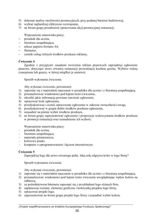 „Projekt współfinansowany ze środków Europejskiego Funduszu Społecznego”
30
5) dokonać analizy możliwości promocyjnych, przy podanej barierze budżetowej,
6) wybrać najbardziej efektywne rozwiązanie,
7) na forum grupy przedstawić opracowanie akcji promocyjnej restauracji.
Wyposażenie stanowiska pracy:
− poradnik dla ucznia,
− literatura uzupełniająca,
− arkusz papieru formatu A4,
− flamaster,
− cenniki usług różnych środków przekazu reklamy,
Ćwiczenie 4
Zgodnie z przyjętymi zasadami tworzenia reklam prasowych zaprojektuj ogłoszenie
prasowe, dotyczące nowo otwartej restauracji prowadzącej kuchnię grecką. Wybierz rodzaj
czasopisma lub gazety, w której mógłbyś je umieścić.
Sposób wykonania ćwiczenia
Aby wykonać ćwiczenie, powinieneś:
1) zapoznać się z materiałem nauczania w poradniku dla ucznia i z literaturą uzupełniającą,
2) przeanalizować wiadomości pod kątem treści ćwiczenia,
3) określić jakie informacje powinno zawierać ogłoszenie,
4) opracować treść ogłoszenia,
5) przedyskutować i ocenić opracowane ogłoszenie w zakresie zwracalności uwagi,
6) przedyskutować w grupie dobór środków przekazu ogłoszenia,
7) uzasadnić na piśmie wybór środków przekazu,
1) na forum grupy zaprezentować ogłoszenie i propozycje wykorzystania środków przekazu
w promocji restauracji oraz uzasadnienie ich wyboru.
Wyposażenie stanowiska pracy:
– poradnik dla ucznia,
– literatura uzupełniająca,
– materiały piśmiennicze,
– kolorowe pisaki,
– komputer z oprogramowaniem i łączem internetowym.
Ćwiczenie 5
Zaprojektuj logo dla nowo otwartego pubu. Jaką rolę odgrywa kolor w logo firmy?
Sposób wykonania ćwiczenia
Aby wykonać ćwiczenie, powinieneś:
1) zapoznać się z materiałem nauczania w poradniku dla ucznia i z literaturą uzupełniającą,
2) przeanalizować wiadomości pod kątem treści ćwiczenia uwzględniając wpływ koloru na
odbiorcę,
3) za pośrednictwem Internetu zapoznać się z przykładami logo różnych firm,
4) zaplanować rozmiar, elementy graficzne i kolorystkę projektu logo firmy,
5) opracować projekt logo,
6) zaprezentować na forum grupy projekt logo firmy i uzasadnić wybór koloru.
 