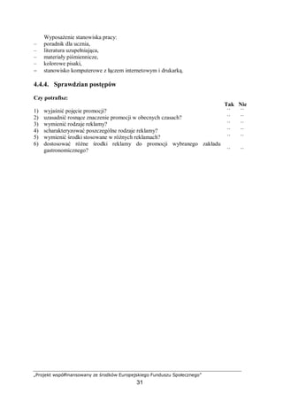„Projekt współfinansowany ze środków Europejskiego Funduszu Społecznego”
31
Wyposażenie stanowiska pracy:
– poradnik dla ucznia,
– literatura uzupełniająca,
– materiały piśmiennicze,
– kolorowe pisaki,
− stanowisko komputerowe z łączem internetowym i drukarką.
4.4.4. Sprawdzian postępów
Czy potrafisz:
Tak Nie
1) wyjaśnić pojęcie promocji? ¨ ¨
2) uzasadnić rosnące znaczenie promocji w obecnych czasach? ¨ ¨
3) wymienić rodzaje reklamy? ¨ ¨
4) scharakteryzować poszczególne rodzaje reklamy? ¨ ¨
5) wymienić środki stosowane w różnych reklamach? ¨ ¨
6) dostosować różne środki reklamy do promocji wybranego zakładu
gastronomicznego? ¨ ¨
 