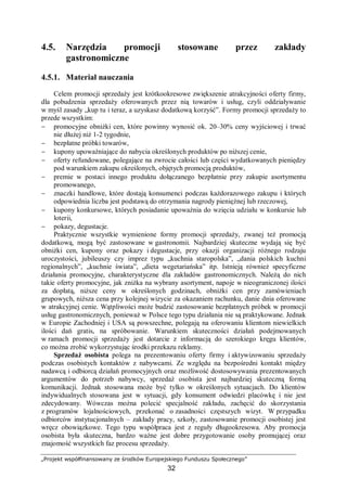 „Projekt współfinansowany ze środków Europejskiego Funduszu Społecznego”
32
4.5. Narzędzia promocji stosowane przez zakłady
gastronomiczne
4.5.1. Materiał nauczania
Celem promocji sprzedaży jest krótkookresowe zwiększenie atrakcyjności oferty firmy,
dla pobudzenia sprzedaży oferowanych przez nią towarów i usług, czyli oddziaływanie
w myśl zasady „kup tu i teraz, a uzyskasz dodatkową korzyść”. Formy promocji sprzedaży to
przede wszystkim:
− promocyjne obniżki cen, które powinny wynosić ok. 20–30% ceny wyjściowej i trwać
nie dłużej niż 1-2 tygodnie,
− bezpłatne próbki towarów,
− kupony upoważniające do nabycia określonych produktów po niższej cenie,
− oferty refundowane, polegające na zwrocie całości lub części wydatkowanych pieniędzy
pod warunkiem zakupu określonych, objętych promocją produktów,
− premie w postaci innego produktu dołączanego bezpłatnie przy zakupie asortymentu
promowanego,
− znaczki handlowe, które dostają konsumenci podczas każdorazowego zakupu i których
odpowiednia liczba jest podstawą do otrzymania nagrody pieniężnej lub rzeczowej,
− kupony konkursowe, których posiadanie upoważnia do wzięcia udziału w konkursie lub
loterii,
− pokazy, degustacje.
Praktycznie wszystkie wymienione formy promocji sprzedaży, zwanej też promocją
dodatkową, mogą być zastosowane w gastronomii. Najbardziej skuteczne wydają się być
obniżki cen, kupony oraz pokazy i degustacje, przy okazji organizacji różnego rodzaju
uroczystości, jubileuszy czy imprez typu „kuchnia staropolska”, „dania polskich kuchni
regionalnych”, „kuchnie świata”, „dieta wegetariańska” itp. Istnieją również specyficzne
działania promocyjne, charakterystyczne dla zakładów gastronomicznych. Należą do nich
takie oferty promocyjne, jak zniżka na wybrany asortyment, napoje w nieograniczonej ilości
za dopłatą, niższe ceny w określonych godzinach, obniżki cen przy zamówieniach
grupowych, niższa cena przy kolejnej wizycie za okazaniem rachunku, danie dnia oferowane
w atrakcyjnej cenie. Wątpliwości może budzić zastosowanie bezpłatnych próbek w promocji
usług gastronomicznych, ponieważ w Polsce tego typu działania nie są praktykowane. Jednak
w Europie Zachodniej i USA są powszechne, polegają na oferowaniu klientom niewielkich
ilości dań gratis, na spróbowanie. Warunkiem skuteczności działań podejmowanych
w ramach promocji sprzedaży jest dotarcie z informacją do szerokiego kręgu klientów,
co można zrobić wykorzystując środki przekazu reklamy.
Sprzedaż osobista polega na prezentowaniu oferty firmy i aktywizowaniu sprzedaży
podczas osobistych kontaktów z nabywcami. Ze względu na bezpośredni kontakt między
nadawcą i odbiorcą działań promocyjnych oraz możliwość dostosowywania prezentowanych
argumentów do potrzeb nabywcy, sprzedaż osobista jest najbardziej skuteczną formą
komunikacji. Jednak stosowana może być tylko w określonych sytuacjach. Do klientów
indywidualnych stosowana jest w sytuacji, gdy konsument odwiedzi placówkę i nie jest
zdecydowany. Wówczas można polecić specjalność zakładu, zachęcić do skorzystania
z programów lojalnościowych, przekonać o zasadności częstszych wizyt. W przypadku
odbiorców instytucjonalnych – zakłady pracy, szkoły, zastosowanie promocji osobistej jest
wręcz obowiązkowe. Tego typu współpraca jest z reguły długookresowa. Aby promocja
osobista była skuteczna, bardzo ważne jest dobre przygotowanie osoby promującej oraz
znajomość wszystkich faz procesu sprzedaży.
 