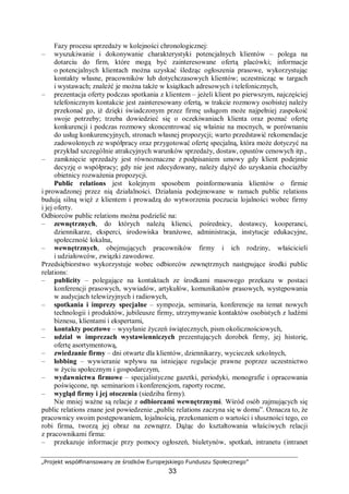 „Projekt współfinansowany ze środków Europejskiego Funduszu Społecznego”
33
Fazy procesu sprzedaży w kolejności chronologicznej:
– wyszukiwanie i dokonywanie charakterystyki potencjalnych klientów – polega na
dotarciu do firm, które mogą być zainteresowane ofertą placówki; informacje
o potencjalnych klientach można uzyskać śledząc ogłoszenia prasowe, wykorzystując
kontakty własne, pracowników lub dotychczasowych klientów; uczestnicząc w targach
i wystawach; znaleźć je można także w książkach adresowych i telefonicznych,
– prezentacja oferty podczas spotkania z klientem – jeżeli klient po pierwszym, najczęściej
telefonicznym kontakcie jest zainteresowany ofertą, w trakcie rozmowy osobistej należy
przekonać go, iż dzięki świadczonym przez firmę usługom może najpełniej zaspokoić
swoje potrzeby; trzeba dowiedzieć się o oczekiwaniach klienta oraz poznać ofertę
konkurencji i podczas rozmowy skoncentrować się właśnie na mocnych, w porównaniu
do usług konkurencyjnych, stronach własnej propozycji; warto przedstawić rekomendacje
zadowolonych ze współpracy oraz przygotować ofertę specjalną, która może dotyczyć na
przykład szczególnie atrakcyjnych warunków sprzedaży, dostaw, opustów cenowych itp.,
– zamknięcie sprzedaży jest równoznaczne z podpisaniem umowy gdy klient podejmie
decyzję o współpracy; gdy nie jest zdecydowany, należy dążyć do uzyskania chociażby
obietnicy rozważenia propozycji.
Public relations jest kolejnym sposobem poinformowania klientów o firmie
i prowadzonej przez nią działalności. Działania podejmowane w ramach public relations
budują silną więź z klientem i prowadzą do wytworzenia poczucia lojalności wobec firmy
i jej oferty.
Odbiorców public relations można podzielić na:
– zewnętrznych, do których należą klienci, pośrednicy, dostawcy, kooperanci,
dziennikarze, eksperci, środowiska branżowe, administracja, instytucje edukacyjne,
społeczność lokalna,
– wewnętrznych, obejmujących pracowników firmy i ich rodziny, właścicieli
i udziałowców, związki zawodowe.
Przedsiębiorstwo wykorzystuje wobec odbiorców zewnętrznych następujące środki public
relations:
– publicity – polegające na kontaktach ze środkami masowego przekazu w postaci
konferencji prasowych, wywiadów, artykułów, komunikatów prasowych, występowania
w audycjach telewizyjnych i radiowych,
– spotkania i imprezy specjalne – sympozja, seminaria, konferencje na temat nowych
technologii i produktów, jubileusze firmy, utrzymywanie kontaktów osobistych z ludźmi
biznesu, klientami i ekspertami,
– kontakty pocztowe – wysyłanie życzeń świątecznych, pism okolicznościowych,
– udział w imprezach wystawienniczych prezentujących dorobek firmy, jej historię,
ofertę asortymentową,
– zwiedzanie firmy – dni otwarte dla klientów, dziennikarzy, wycieczek szkolnych,
– lobbing – wywieranie wpływu na istniejące regulacje prawne poprzez uczestnictwo
w życiu społecznym i gospodarczym,
– wydawnictwa firmowe – specjalistyczne gazetki, periodyki, monografie i opracowania
poświęcone, np. seminariom i konferencjom, raporty roczne,
– wygląd firmy i jej otoczenia (siedziba firmy).
Nie mniej ważne są relacje z odbiorcami wewnętrznymi. Wśród osób zajmujących się
public relations znane jest powiedzenie „public relations zaczyna się w domu”. Oznacza to, że
pracownicy swoim postępowaniem, lojalnością, przekonaniem o wartości i słuszności tego, co
robi firma, tworzą jej obraz na zewnątrz. Dążąc do kształtowania właściwych relacji
z pracownikami firma:
– przekazuje informacje przy pomocy ogłoszeń, biuletynów, spotkań, intranetu (intranet
 