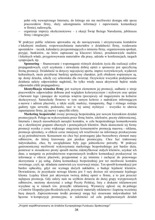 „Projekt współfinansowany ze środków Europejskiego Funduszu Społecznego”
34
pełni rolę wewnętrznego Internetu, do którego nie ma możliwości dostępu nikt spoza
pracowników firmy, służy udostępnianiu informacji i zapewnianiu komunikacji
w firmie), radiowęzła,
– organizuje imprezy okolicznościowe – z okazji Świąt Bożego Narodzenia, jubileuszu
firmy i integracyjne.
W praktyce public relations sprowadza się do nawiązywania i utrzymywania kontaktów
z lokalnymi mediami, rozpowszechniania materiałów o działalności firmy, rozdawania
upominków – teczek, kalendarzy przypominających o istnieniu firmy, organizowania spotkań,
przyjęć, bankietów, na które zapraszani są kluczowi klienci, przedstawiciele mediów
i lokalnych władz, przygotowywania materiałów dla prasy, udziału w konferencjach, targach
sympozjach, itp.
Sponsoring – finansowanie i wspomaganie różnych dziedzin życia dla realizacji celów
propagandowych, czyli uzyskania i utrwalenia dobrej opinii o sponsorze jest specyficzną
formą promocji. Działalność ta dotyczy najczęściej sportu, imprez rozrywkowych, wydarzeń
kulturalnych, może przybierać bardziej społeczny charakter, jeśli obiektem wspieranym są,
np. domy dziecka, szkoły czy schroniska dla zwierząt. Oczywiście wszystkie podejmowane
działania należy odpowiednio nagłośnić, bo tylko wtedy nasza aktywność będzie miała
odpowiedni efekt propagandowy.
Identyfikacja wizualna firmy jest ważnym elementem jej promocji, zadbanie o stroje
pracowników odpowiednio dobrane pod względem kolorystycznym i stylowym oraz spójne
z barwami logo i pasujące do wystroju wnętrza (począwszy od magazyniera na kelnerze
skończywszy). Samochody firmowe w tym samym kolorze z nadrukiem informującym
o nazwie i adresie placówki, a także szyld, markizy, transparenty, flagi i różnego rodzaju
gadżety typu serwetki, podstawki, tace w tej samej stylistyce – wszystko to ułatwia
zapamiętanie firmy, jej nazwy i specyfiki oferty.
Marketing bezpośredni zwany promocją bezpośrednią jest nowym kierunkiem działań
promocyjnych. Polega na wykorzystaniu przez firmę listów, telefonów, poczty elektronicznej,
Internetu i innych nieosobistych narzędzi kontaktu, w celu bezpośredniego komunikowania
się z określonymi grupami obecnych i potencjalnych klientów. Duża skuteczność tej formy
promocji wynika z coraz większego zmęczenia konsumentów promocją masową - reklama,
promocja sprzedaży, w efekcie coraz mniejszej ich wrażliwości na informacje przekazywane
za jej pośrednictwem. Konsument nie chce być postrzegany jako bezosobowy element masy
odbiorców, do której kierowany jest przekaz promocyjny. Chce być traktowany
indywidualnie, chce, by uwzględniane były jego jednostkowe potrzeby. W praktyce
gastronomicznej możliwość wykorzystania marketingu bezpośredniego jest bardzo duża,
ponieważ w stosunkowo prosty sposób można zidentyfikować stałych klientów, uzyskać ich
dane, a następnie za pośrednictwem wspomnianych środków komunikacji przekazywać im
informacje o ofercie placówki, przypominać o jej istnieniu i zachęcać do ponownego
skorzystania z jej usług. Zaletą komunikacji bezpośredniej jest też możliwość kontaktu
zwrotnego, czyli, np. składania zamówień czy rezerwacji miejsc. Ten sposób komunikacji jest
bardzo opłacalny, gdyż nie wymaga dużych nakładów, a buduje lojalność klientów.
Dowiedziono, że pozyskanie nowego klienta jest 5 razy droższe niż utrzymanie lojalnego
klienta. Lojalny klient jest aktywnym twórcą dobrej opinii o firmie, a to jest przecież
najlepsza promocja. Gdy zależy nam na szybkim dotarciu do dużej grupy wytypowanych
odbiorców, możemy skorzystać z usługi Poczty Polskiej, listy z drukami reklamowymi
wysyłane są w ramach tzw. przesyłki reklamowej. Wystarczy zgłosić się do jednego
z Centrów Ekspedycyjno-Rozdzielczych, przynieść materiały reklamowe i kupioną wcześniej
bazę danych. Zaprezentowane środki promocji mogą być stosowane indywidualnie lub
łączone w kompozycje promocyjne, w zależności od celu podejmowanych działań
 