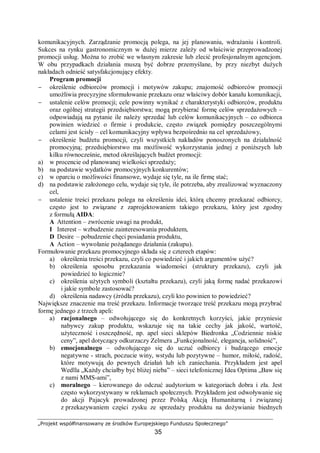 „Projekt współfinansowany ze środków Europejskiego Funduszu Społecznego”
35
komunikacyjnych. Zarządzanie promocją polega, na jej planowaniu, wdrażaniu i kontroli.
Sukces na rynku gastronomicznym w dużej mierze zależy od właściwie przeprowadzonej
promocji usług. Można to zrobić we własnym zakresie lub zlecić profesjonalnym agencjom.
W obu przypadkach działania muszą być dobrze przemyślane, by przy niezbyt dużych
nakładach odnieść satysfakcjonujący efekty.
Program promocji
− określenie odbiorców promocji i motywów zakupu; znajomość odbiorców promocji
umożliwia precyzyjne sformułowanie przekazu oraz właściwy dobór kanału komunikacji,
− ustalenie celów promocji; cele powinny wynikać z charakterystyki odbiorców, produktu
oraz ogólnej strategii przedsiębiorstwa; mogą przybierać formę celów sprzedażowych –
odpowiadają na pytanie ile należy sprzedać lub celów komunikacyjnych – co odbiorca
powinien wiedzieć o firmie i produkcie, często związek pomiędzy poszczególnymi
celami jest ścisły – cel komunikacyjny wpływa bezpośrednio na cel sprzedażowy,
− określenie budżetu promocji, czyli wszystkich nakładów ponoszonych na działalność
promocyjną; przedsiębiorstwo ma możliwość wykorzystania jednej z poniższych lub
kilku równocześnie, metod określających budżet promocji:
a) w procencie od planowanej wielkości sprzedaży;
b) na podstawie wydatków promocyjnych konkurentów;
c) w oparciu o możliwości finansowe, wydaje się tyle, na ile firmę stać;
d) na podstawie założonego celu, wydaje się tyle, ile potrzeba, aby zrealizować wyznaczony
cel,
− ustalenie treści przekazu polega na określeniu idei, którą chcemy przekazać odbiorcy,
często jest to związane z zaprojektowaniem takiego przekazu, który jest zgodny
z formułą AIDA:
A Attention – zwrócenie uwagi na produkt,
I Interest – wzbudzenie zainteresowania produktem,
D Desire – pobudzenie chęci posiadania produktu,
A Action – wywołanie pożądanego działania (zakupu).
Formułowanie przekazu promocyjnego składa się z czterech etapów:
a) określenia treści przekazu, czyli co powiedzieć i jakich argumentów użyć?
b) określenia sposobu przekazania wiadomości (struktury przekazu), czyli jak
powiedzieć to logicznie?
c) określenia użytych symboli (kształtu przekazu), czyli jaką formę nadać przekazowi
i jakie symbole zastosować?
d) określenia nadawcy (źródła przekazu), czyli kto powinien to powiedzieć?
Największe znaczenie ma treść przekazu. Informacje tworzące treść przekazu mogą przybrać
formę jednego z trzech apeli:
a) racjonalnego – odwołującego się do konkretnych korzyści, jakie przyniesie
nabywcy zakup produktu, wskazuje się na takie cechy jak jakość, wartość,
użyteczność i oszczędność, np. apel sieci sklepów Biedronka „Codziennie niskie
ceny”, apel dotyczący odkurzaczy Zelmera „Funkcjonalność, elegancja, solidność”,
b) emocjonalnego – odwołującego się do uczuć odbiorcy i budzącego emocje
negatywne - strach, poczucie winy, wstydu lub pozytywne – humor, miłość, radość,
które motywują do pewnych działań lub ich zaniechania. Przykładem jest apel
Wedlla „Każdy chciałby być bliżej nieba” – sieci telefonicznej Idea Optima „Baw się
z nami MMS-ami”,
c) moralnego – kierowanego do odczuć audytorium w kategoriach dobra i zła. Jest
często wykorzystywany w reklamach społecznych. Przykładem jest odwoływanie się
do akcji Pajacyk prowadzonej przez Polską Akcją Humanitarną i związanej
z przekazywaniem części zysku ze sprzedaży produktu na dożywianie biednych
 