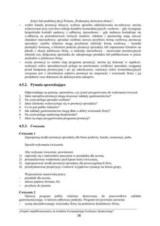 „Projekt współfinansowany ze środków Europejskiego Funduszu Społecznego”
36
dzieci lub podobnej akcji Polsatu „Podarujmy dzieciom słońce”,
− wybór kanału promocji dotyczy wyboru sposobu oddziaływania na nabywcę; można
wykorzystać przy tym dwa rodzaje kanałów komunikacyjnych: osobowe – gdy występuje
bezpośredni kontakt nadawcy z odbiorcą; nieosobowe – gdy nadawca kontaktuje się
z odbiorcą za pośrednictwem różnych mediów; reklama i sponsoring mają zawsze
charakter nieoosobowy; sprzedaż osobista zawsze przybiera formę osobową; promocja
sprzedaży i public relations mogą przybierać niekiedy formę osobową – kontakt
pomiędzy hostessą, a klientem podczas promocji sprzedaży lub zapraszanie klientów na
piknik z okazji jubileuszu firmy, a niekiedy nieosobową – stosowanie promocyjnych
obniżek cen, dołączania upominku do zakupionego produktu lub publikowanie w prasie
artykułów o jubileuszu firmy,
− ocena promocji to ostatni etap programu promocji; można jej dokonać w aspekcie:
realizacji celów sprzedażowych polega na porównaniu wielkości sprzedaży osiąganej
przed kampanią promocyjną i po jej zakończeniu; realizacji celów komunikacyjnych
związana jest z określeniem wpływu promocji na znajomość i wizerunek firmy i jej
produktów oraz skłonność do dokonywania zakupów.
4.5.2. Pytania sprawdzające
Odpowiadając na pytania, sprawdzisz, czy jesteś przygotowany do wykonania ćwiczeń.
1. Jakie narzędzia promocji mogą stosować zakłady gastronomiczne?
2. Na czym polega sprzedaż osobista?
3. Jakie elementy wykorzystuje się w promocji sprzedaży?
4. Co to jest public relations?
5. Jak zakłady gastronomiczne mogą dbać o dobry wizerunek firmy?
6. Na czym polega marketing bezpośredni?
7. Jakie są etapy przygotowania programu promocji?
4.5.3. Ćwiczenia
Ćwiczenie 1
Zaproponuj środki promocji sprzedaży dla biura podróży, hotelu, restauracji, pubu.
Sposób wykonania ćwiczenia
Aby wykonać ćwiczenie, powinieneś:
1) zapoznać się z materiałem nauczania w poradniku dla ucznia,
2) przeanalizować wiadomości pod kątem treści ćwiczenia,
3) zaproponować środki promocji sprzedaży dla poszczególnych firm,
4) przedyskutować propozycje i omówić wyjątkowe sytuacje na forum grupy.
Wyposażenie stanowiska pracy:
– poradnik dla ucznia,
– arkusz papieru formatu A4,
− przybory do pisania.
Ćwiczenie 2
Opracuj program public relations skierowany do pracowników zakładu
gastronomicznego, w którym odbywasz praktyki. Program ten powinien zawierać:
− ocenę ukształtowanego wizerunku firmy na podstawie działalności firmy,
 