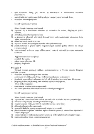 „Projekt współfinansowany ze środków Europejskiego Funduszu Społecznego”
37
− opis wizerunku firmy, jaki można by kształtować w świadomości otoczenia
pracowników,
− narzędzia jakimi kształtowany będzie założony, pozytywny wizerunek firmy,
− określenie budżetu programu.
Sposób wykonania ćwiczenia
Aby wykonać ćwiczenie, powinieneś:
1) zapoznać się z materiałem nauczania w poradniku dla ucznia, dotyczącym public
relations,
2) dokładnie przeczytać treść ćwiczenia,
3) na podstawie własnych informacji dokonać oceny dotychczasowego wizerunku firmy
wśród pracowników,
4) dobrać narzędzia public relations,
5) wykazać różnice pożądanego wizerunku od dotychczasowego,
6) przedyskutować w grupie wpływ proponowanych środków public relations na relacje
z pracownikami,
7) zaprezentować na forum grupy efekty pracy i omówić najtrudniejszy etap wykonania
ćwiczenia.
Wyposażenie stanowiska pracy:
– poradnik dla ucznia,
– arkusz papieru formatu A4,
− przybory do pisania.
Ćwiczenie 3
Opracuj program promocji zakładu gastronomicznego w Twoim mieście. Program
powinien zawierać:
− określenie mocnych i słabych stron zakładu,
− porównanie produktu danej firmy z podobnym produktami konkurentów,
− określenie potencjalnych adresatów do których działania promocyjne będą skierowane,
− propozycje środków promocji jakie powinny być wykorzystywane,
− dobór środków reklamy,
− oszacowanie kosztów programu promocji,
− wskazanie sposobów badania skuteczności działań promocyjnych.
Sposób wykonania ćwiczenia
Aby wykonać ćwiczenie, powinieneś:
1) zapoznać się z materiałem nauczania w poradniku dla ucznia i z literaturą uzupełniającą,
2) dokonać oceny obecnej zakładu gastronomicznego,
3) określić segment rynku, do których będzie kierowana oferta firmy,
4) dokonać doboru środków promocji,
5) sporządzić kalkulację programu promocji w oparciu o cenniki,
6) przedyskutować w grupie zasadność wyboru środków promocji, ewentualnie wprowadzić
korektę propozycji,
7) opracować sposób badania skuteczności promocji pod względem celu sprzedażowego,
8) zaprezentować na forum opracowany program.
 