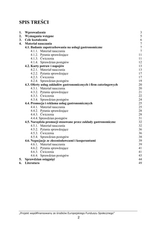 „Projekt współfinansowany ze środków Europejskiego Funduszu Społecznego”
2
SPIS TREŚCI
1. Wprowadzenie 3
2. Wymagania wstępne 5
3. Cele kształcenia 6
4. Materiał nauczania 7
4.1. Badanie zapotrzebowania na usługi gastronomiczne 7
4.1.1. Materiał nauczania 7
4.1.2. Pytania sprawdzające 11
4.1.3. Ćwiczenia 11
4.1.4. Sprawdzian postępów 12
4.2. Karty potraw i napojów 13
4.2.1. Materiał nauczania 13
4.2.2. Pytania sprawdzające 17
4.2.3. Ćwiczenia 17
4.2.4. Sprawdzian postępów 19
4.3. Oferty usług zakładów gastronomicznych i firm cateringowych 20
4.3.1. Materiał nauczania 20
4.3.2. Pytania sprawdzające 21
4.3.3. Ćwiczenia 22
4.3.4. Sprawdzian postępów 24
4.4. Promocja i reklama usług gastronomicznych 25
4.4.1. Materiał nauczania 25
4.4.2. Pytania sprawdzające 28
4.4.3. Ćwiczenia 28
4.4.4. Sprawdzian postępów 31
4.5. Narzędzia promocji stosowane przez zakłady gastronomiczne 32
4.5.1. Materiał nauczania 32
4.5.2. Pytania sprawdzające 36
4.5.3. Ćwiczenia 36
4.5.4. Sprawdzian postępów 38
4.6. Negocjacje ze zleceniodawcami i kooperantami 39
4.6.1. Materiał nauczania 39
4.6.2. Pytania sprawdzające 41
4.6.3. Ćwiczenia 41
4.6.4. Sprawdzian postępów 43
5. Sprawdzian osiągnięć 44
6. Literatura 49
 