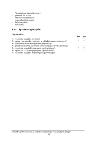 „Projekt współfinansowany ze środków Europejskiego Funduszu Społecznego”
38
Wyposażenie stanowiska pracy:
– poradnik dla ucznia,
– literatura uzupełniająca,
– materiały piśmiennicze,
– kolorowe pisaki,
– kalkulator.
4.5.4. Sprawdzian postępów
Czy potrafisz:
Tak Nie
1) wymienić narzędzia promocji? ¨ ¨
2) opisać rolę sprzedaży osobistej w zakładach gastronomicznych? ¨ ¨
3) scharakteryzować formy promocji sprzedaży? ¨ ¨
4) przedstawić zalety stosowania sponsoringu jako środka promocji? ¨ ¨
5) wymienić przesłanki stosowania public relations? ¨ ¨
6) opisać, na czym polega program lojalnościowy? ¨ ¨
7) wymienić narzędzia marketingu bezpośredniego? ¨ ¨
 