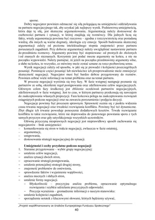 „Projekt współfinansowany ze środków Europejskiego Funduszu Społecznego”
40
sporne.
Dobry negocjator powinien odznaczać się siłą polegającą na umiejętności oddziaływania
na partnera negocjacyjnego tak, aby uzyskać jak najlepszy wynik. Podstawową umiejętnością,
która daje tę siłę, jest skuteczne argumentowanie. Argumentację należy dostosować do
osobowości partnera i sytuacji, w której znajdują się rozmówcy. Dla jednych liczą się
fakty, wtedy argumentacja powinna być rzeczowa – zgodna z rzeczywistością oraz posiadaną
wiedzą; dla innych są ważne dogmaty, ideologia czy emocje. Sposób budowania skutecznej
argumentacji zależy od poziomu intelektualnego stopnia znajomości przez partnera
poruszanych zagadnień. Przy doborze argumentacji należy uwzględniać nastawienie partnera
do przedmiotu rozmowy. Argumenty powinny być stopniowane: od prostych do złożonych
i od znanych do nieznanych. Korzystnie jest podać mocne argumenty na końcu, a nie na
początku wypowiedzi. Należy pamiętać, że jeżeli na początku przedstawimy argumenty silne,
a słabe na końcu, to wszystko, co mówimy może zostać uznane za rzecz pozbawioną sensu.
Wynik negocjacji zależy od sposobu, w jaki się je prowadzi i kolejności poszczególnych
posunięć. Pominięcie części posunięć lub niewłaściwe ich przeprowadzenie może zmniejszyć
skuteczność negocjacji. Negocjator musi być bardzo dobrze przygotowany do rozmów.
Powinien zebrać wiele informacji na temat problemu oraz na temat partnera.
W procesie negocjacji wyróżnia się trzy fazy. W fazie wstępnej następuje poznanie się
partnerów ze sobą, określenie reguł postępowania oraz zdefiniowanie celów negocjacyjnych.
Głównym celem fazy środkowej jest zbliżenie oczekiwań partnerów negocjacyjnych,
zdefiniowanych w fazie wstępnej. Jest to czas, w którym partnerzy przekonują się nawzajem
do zaakceptowania własnych propozycji. Faza końcowa polega na zaakceptowaniu rozwiązań
osiągniętych podczas negocjacji oraz na zawarciu porozumienia i podjęciu decyzji.
Negocjacje powinny być procesem sprawnym. Sprawność ocenia się z punktu widzenia
czasu trwania negocjacji oraz trwałości rozwiązania konfliktu. Powinny być też dynamiczne.
Zbyt długie ich trwanie powoduje ponoszenie dodatkowych kosztów. Trwałe rozwiązanie
konfliktu to takie rozwiązanie, które nie doprowadza do ponownego powstania sporu z tych
samych przyczyn oraz gdy satysfakcjonuje wszystkich uczestników.
Główną przyczyną niesprawnych negocjacji jest nieprawidłowy sposób zachowania się
negocjatorów – brak umiejętności:
– komunikowania się stron w trakcie negocjacji, zwłaszcza w fazie ostatniej,
– argumentacji,
– ustępowania,
– dostosowania strategii negocjacyjnej do sytuacji.
Umiejętności i cechy przydatne podczas negocjacji
1. Staranne przygotowanie – wybór grupy negocjacyjnej:
− ustalenie celów negocjacji,
− analiza sytuacji dwóch stron,
− opracowanie strategii postępowania,
− ustalenie potencjalnej strategii drugiej strony,
− znajomość problemów do omówienia,
− sprawdzenie faktów i wyjaśnienie wątpliwości,
− analiza mocnych i słabych stron,
− ustalenie formy negocjacji.
− Błyskotliwość – precyzyjna analiza problemu, opracowanie optymalnego
rozwiązania i szybkie udzielanie precyzyjnych odpowiedzi.
− Precyzja wyrażenia – gromadzenie informacji o naszym stanowisku:
– ustalenie kolejności zagadnień,
– sporządzenie notatek z kluczowymi słowami, których będziemy używać,
 