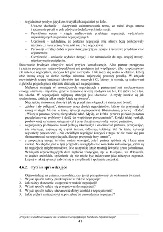 „Projekt współfinansowany ze środków Europejskiego Funduszu Społecznego”
41
– wyjaśnienie prostym językiem wszystkich zagadnień po kolei.
− Uważne słuchanie – okazywanie zainteresowania temu, co mówi druga strona
i zadawanie pytań w celu zdobycia dodatkowych informacji.
− Prawidłowa ocena – ciągłe analizowanie przebiegu negocjacji; wydzielanie
najważniejszych zagadnień negocjacyjnych.
− Uczciwość – zakładamy, że podczas negocjacji obie strony będą postępowały
uczciwie; z nieuczciwą firmą nikt nie chce negocjować.
− Perswazja – trafny dobór argumentów; precyzyjne, spójne i rzeczowe przedstawienie
argumentów.
− Cierpliwość – unikanie szybkich decyzji i nie namawianie do tego drugiej strony-
nieokazywanie pośpiechu.
Stosowanie brudnych chwytów rodzi przykre konsekwencje. Albo partner przegrywa
i z takim poczuciem najprawdopodobniej nie podejmie już współpracy, albo rozpoznawszy
złe intencje negocjatora, zaczyna też grać nieczysto. I tak rodzi się walka w efekcie, której
obie strony czują do siebie niechęć, niesmak, najczęściej ponoszą porażkę. W krajach
rozwiniętych szereg brudnych chwytów jest znanych i Ci, którzy je stosują, są traktowani
z głęboką pogardą przez etycznie działających negocjatorów.
Najlepszą strategią w prowadzonych negocjacjach z partnerami jest nieokazywanie
emocji, słuchanie i myślenie, gdyż w rozmowie wiedzę zdobywa nie ten, kto mówi, lecz ten,
kto słucha. W negocjacjach najlepszą strategią jest słuchanie. „Umysły ludzkie są jak
spadochrony, działają tylko wtedy, kiedy są otwarte”.
Najczęściej stosowane chwyty i jak się przed nimi elegancko i skutecznie bronić:
– „dobry i zły policjant”, stosowany przez dwóch negocjatorów, którzy nie przyjmują tej
samej strategii. Można w takiej sytuacji zaproponować 10-minutową przerwę i dodać:
„Widzę u państwa pewną niezgodność zdań. Myślę, że krótka przerwa pozwoli państwu
przedyskutować problemy i dojść do wspólnego porozumienia”. Dzięki takiej reakcji,
pozbawionej sarkazmu, osiągamy cel i przy okazji naszą troskę wobec partnerów,
– negocjatorzy pozbawieni zasad próbują lekceważyć i onieśmielać partnera, przerywając,
nie słuchając, zajmują się czymś innym, odbierają telefony, itd. W takiej sytuacji
wystarczy powiedzieć: „ Nie chciałbym wyciągać korzyści z tego, że nie może się pan
skoncentrować na negocjacjach, dlatego proponuję inny termin”,
– z propozycją innego terminu można wystąpić, jeżeli partner spóźnia się i każe nam
czekać. Niezbędne jest w tym przypadku uwzględnienie kontekstu kulturowego, jeżeli są
to negocjacje międzynarodowe. Nie wszystkie kraje traktują kwestię czasu jednakowo.
W krajach reprezentujących duże zaplecze tradycyjne, np. w Hiszpanii, we Włoszech,
w krajach arabskich, spóźnienie się nie może być traktowane jako nieczyste zagranie.
Lepiej w takiej sytuacji uzbroić się w cierpliwość i spokojnie zaczekać.
4.6.2. Pytania sprawdzające
Odpowiadając na pytania, sprawdzisz, czy jesteś przygotowany do wykonania ćwiczeń.
1. W jaki sposób należy przekonywać w trakcie negocjacji?
2. Jak należy skutecznie ustępować w trakcie negocjacji?
3. W jaki sposób należy się przygotować do negocjacji?
4. W jaki sposób należy utrzymywać dobry kontakt z negocjatorem?
5. Jakie cechy i umiejętności są potrzebne do prowadzenia negocjacji?
 