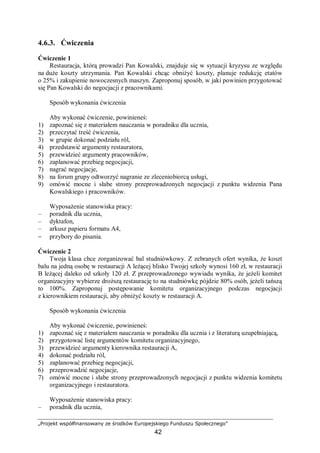 „Projekt współfinansowany ze środków Europejskiego Funduszu Społecznego”
42
4.6.3. Ćwiczenia
Ćwiczenie 1
Restauracja, którą prowadzi Pan Kowalski, znajduje się w sytuacji kryzysu ze względu
na duże koszty utrzymania. Pan Kowalski chcąc obniżyć koszty, planuje redukcję etatów
o 25% i zakupienie nowoczesnych maszyn. Zaproponuj sposób, w jaki powinien przygotować
się Pan Kowalski do negocjacji z pracownikami.
Sposób wykonania ćwiczenia
Aby wykonać ćwiczenie, powinieneś:
1) zapoznać się z materiałem nauczania w poradniku dla ucznia,
2) przeczytać treść ćwiczenia,
3) w grupie dokonać podziału ról,
4) przedstawić argumenty restauratora,
5) przewidzieć argumenty pracowników,
6) zaplanować przebieg negocjacji,
7) nagrać negocjacje,
8) na forum grupy odtworzyć nagranie ze zleceniobiorcą usługi,
9) omówić mocne i słabe strony przeprowadzonych negocjacji z punktu widzenia Pana
Kowalskiego i pracowników.
Wyposażenie stanowiska pracy:
– poradnik dla ucznia,
– dyktafon,
– arkusz papieru formatu A4,
− przybory do pisania.
Ćwiczenie 2
Twoja klasa chce zorganizować bal studniówkowy. Z zebranych ofert wynika, że koszt
balu na jedną osobę w restauracji A leżącej blisko Twojej szkoły wynosi 160 zł, w restauracji
B leżącej daleko od szkoły 120 zł. Z przeprowadzonego wywiadu wynika, że jeżeli komitet
organizacyjny wybierze droższą restaurację to na studniówkę pójdzie 80% osób, jeżeli tańszą
to 100%. Zaproponuj postępowanie komitetu organizacyjnego podczas negocjacji
z kierownikiem restauracji, aby obniżyć koszty w restauracji A.
Sposób wykonania ćwiczenia
Aby wykonać ćwiczenie, powinieneś:
1) zapoznać się z materiałem nauczania w poradniku dla ucznia i z literaturą uzupełniającą,
2) przygotować listę argumentów komitetu organizacyjnego,
3) przewidzieć argumenty kierownika restauracji A,
4) dokonać podziału ról,
5) zaplanować przebieg negocjacji,
6) przeprowadzić negocjacje,
7) omówić mocne i słabe strony przeprowadzonych negocjacji z punktu widzenia komitetu
organizacyjnego i restauratora.
Wyposażenie stanowiska pracy:
– poradnik dla ucznia,
 