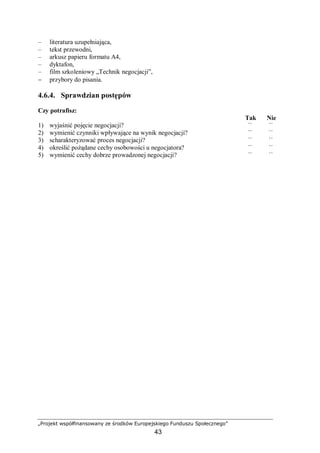 „Projekt współfinansowany ze środków Europejskiego Funduszu Społecznego”
43
– literatura uzupełniająca,
– tekst przewodni,
– arkusz papieru formatu A4,
– dyktafon,
– film szkoleniowy „Technik negocjacji”,
− przybory do pisania.
4.6.4. Sprawdzian postępów
Czy potrafisz:
Tak Nie
1) wyjaśnić pojęcie negocjacji? ¨ ¨
2) wymienić czynniki wpływające na wynik negocjacji? ¨ ¨
3) scharakteryzować proces negocjacji? ¨ ¨
4) określić pożądane cechy osobowości u negocjatora? ¨ ¨
5) wymienić cechy dobrze prowadzonej negocjacji? ¨ ¨
 