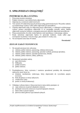 „Projekt współfinansowany ze środków Europejskiego Funduszu Społecznego”
44
5. SPRAWDZIAN OSIĄGNIĘĆ
INSTRUKCJA DLA UCZNIA
1. Przeczytaj uważnie instrukcję.
2. Podpisz imieniem i nazwiskiem kartę odpowiedzi.
3. Zapoznaj się z zestawem zadań testowych.
4. Test zawiera 20 zadań dotyczących promocji usług gastronomicznych. Wszystkie zadania
są wielokrotnego wyboru i tylko jedna odpowiedź jest prawidłowa.
5. Udzielaj odpowiedzi tylko na załączonej karcie odpowiedzi: w zadaniach wielokrotnego
wyboru zaznacz prawidłową odpowiedź X (w przypadku pomyłki należy błędną
odpowiedź zaznaczyć kółkiem, a następnie ponownie zakreślić odpowiedź prawidłową).
6. Pracuj samodzielnie, bo tylko wtedy będziesz miał satysfakcję z wykonanego zadania.
7. Kiedy udzielenie odpowiedzi będzie Ci sprawiało trudność, wtedy odłóż jego
rozwiązanie na później i wróć do niego, gdy zostanie Ci wolny czas.
8. Na rozwiązanie testu masz 45 minut.
Powodzenia!
ZESTAW ZADAŃ TESTOWYCH
1. Do narzędzi promocji mix zaliczamy
a) reklama, public relations, sponsoring, reklama telewizyjna.
b) reklama, public relations, sponsoring, sprzedaż osobista, promocja sprzedaży.
c) reklama, public relations, sprzedaż premiowana, obniżki.
d) reklama, public relations, rabaty, publicyty.
2. Do promocji sprzedaży należą
a) spot telewizyjny.
b) billboardy.
c) próbki towarów.
d) public relations.
3. Przedsiębiorstwo, które wytwarza i zamierza sprzedawać produkty dla nieznanych
nabywców może liczyć na
a) działanie mechanizmu rynkowego, który doprowadzi do wywołania popytu
na towary.
b) brak akceptacji ze strony nabywców.
c) zwiększenie zysku.
d) pomoc ze strony konkurencji.
4. Układając wybrane dania w klasycznej karcie menu należy pamiętać, że
a) zupy umieszcza się przed zakąskami zimnymi.
b) przekąski warzywne umieszcza się przed napojami zimnymi.
c) dania rybne są przed zupami.
d) pierwsze dania główne są po daniach rybnych.
 