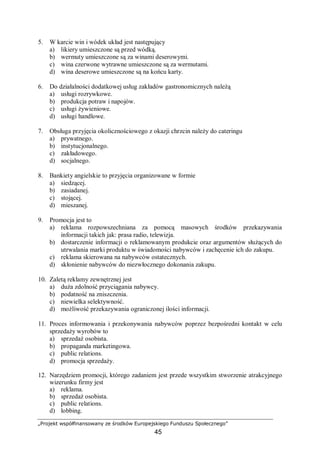 „Projekt współfinansowany ze środków Europejskiego Funduszu Społecznego”
45
5. W karcie win i wódek układ jest następujący
a) likiery umieszczone są przed wódką.
b) wermuty umieszczone są za winami deserowymi.
c) wina czerwone wytrawne umieszczone są za wermutami.
d) wina deserowe umieszczone są na końcu karty.
6. Do działalności dodatkowej usług zakładów gastronomicznych należą
a) usługi rozrywkowe.
b) produkcja potraw i napojów.
c) usługi żywieniowe.
d) usługi handlowe.
7. Obsługa przyjęcia okolicznościowego z okazji chrzcin należy do cateringu
a) prywatnego.
b) instytucjonalnego.
c) zakładowego.
d) socjalnego.
8. Bankiety angielskie to przyjęcia organizowane w formie
a) siedzącej.
b) zasiadanej.
c) stojącej.
d) mieszanej.
9. Promocja jest to
a) reklama rozpowszechniana za pomocą masowych środków przekazywania
informacji takich jak: prasa radio, telewizja.
b) dostarczenie informacji o reklamowanym produkcie oraz argumentów służących do
utrwalania marki produktu w świadomości nabywców i zachęcenie ich do zakupu.
c) reklama skierowana na nabywców ostatecznych.
d) skłonienie nabywców do niezwłocznego dokonania zakupu.
10. Zaletą reklamy zewnętrznej jest
a) duża zdolność przyciągania nabywcy.
b) podatność na zniszczenia.
c) niewielka selektywność.
d) możliwość przekazywania ograniczonej ilości informacji.
11. Proces informowania i przekonywania nabywców poprzez bezpośredni kontakt w celu
sprzedaży wyrobów to
a) sprzedaż osobista.
b) propaganda marketingowa.
c) public relations.
d) promocja sprzedaży.
12. Narzędziem promocji, którego zadaniem jest przede wszystkim stworzenie atrakcyjnego
wizerunku firmy jest
a) reklama.
b) sprzedaż osobista.
c) public relations.
d) lobbing.
 