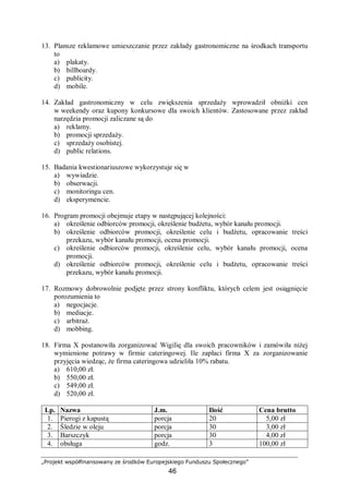 „Projekt współfinansowany ze środków Europejskiego Funduszu Społecznego”
46
13. Plansze reklamowe umieszczanie przez zakłady gastronomiczne na środkach transportu
to
a) plakaty.
b) billboardy.
c) publicity.
d) mobile.
14. Zakład gastronomiczny w celu zwiększenia sprzedaży wprowadził obniżki cen
w weekendy oraz kupony konkursowe dla swoich klientów. Zastosowane przez zakład
narzędzia promocji zaliczane są do
a) reklamy.
b) promocji sprzedaży.
c) sprzedaży osobistej.
d) public relations.
15. Badania kwestionariuszowe wykorzystuje się w
a) wywiadzie.
b) obserwacji.
c) monitoringu cen.
d) eksperymencie.
16. Program promocji obejmuje etapy w następującej kolejności:
a) określenie odbiorców promocji, określenie budżetu, wybór kanału promocji.
b) określenie odbiorców promocji, określenie celu i budżetu, opracowanie treści
przekazu, wybór kanału promocji, ocena promocji.
c) określenie odbiorców promocji, określenie celu, wybór kanału promocji, ocena
promocji.
d) określenie odbiorców promocji, określenie celu i budżetu, opracowanie treści
przekazu, wybór kanału promocji.
17. Rozmowy dobrowolnie podjęte przez strony konfliktu, których celem jest osiągnięcie
porozumienia to
a) negocjacje.
b) mediacje.
c) arbitraż.
d) mobbing.
18. Firma X postanowiła zorganizować Wigilię dla swoich pracowników i zamówiła niżej
wymienione potrawy w firmie cateringowej. Ile zapłaci firma X za zorganizowanie
przyjęcia wiedząc, że firma cateringowa udzieliła 10% rabatu.
a) 610,00 zł.
b) 550,00 zł.
c) 549,00 zł.
d) 520,00 zł.
Lp. Nazwa J.m. Ilość Cena brutto
1. Pierogi z kapustą porcja 20 005,00 zł
2. Śledzie w oleju porcja 30 003,00 zł
3. Barszczyk porcja 30 004,00 zł
4. obsługa godz. 3 100,00 zł
 