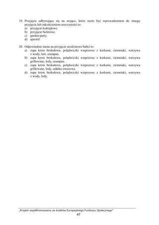 „Projekt współfinansowany ze środków Europejskiego Funduszu Społecznego”
47
19. Przyjęcie odbywające się na stojąco, które może być wprowadzeniem do innego
przyjęcia lub zakończeniem uroczystości to
a) przyjęcie koktajlowe.
b) przyjęcie bufetowe.
c) garden-party.
d) aperitif.
20. Odpowiednie menu na przyjęcie urodzinowe babci to:
a) zupa krem brokułowa, polędwiczki wieprzowe z kurkami, ziemniaki, warzywa
z wody, tort, szampan.
b) zupa krem brokułowa, polędwiczki wieprzowe z kurkami, ziemniaki, warzywa
grillowane, lody, szampan.
c) zupa krem brokułowa, polędwiczki wieprzowe z kurkami, ziemniaki, warzywa
grillowane, lody, sałatka owocowa.
d) zupa krem brokułowa, polędwiczki wieprzowe z kurkami, ziemniaki, warzywa
z wody, lody.
 