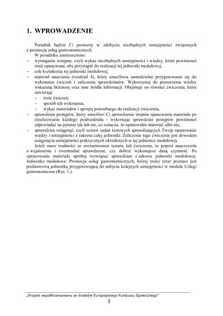 „Projekt współfinansowany ze środków Europejskiego Funduszu Społecznego”
3
1. WPROWADZENIE
Poradnik będzie Ci pomocny w zdobyciu niezbędnych umiejętności związanych
z promocją usług gastronomicznych.
W poradniku zamieszczono:
− wymagania wstępne, czyli wykaz niezbędnych umiejętności i wiedzy, które powinieneś
mieć opanowane, aby przystąpić do realizacji tej jednostki modułowej,
− cele kształcenia tej jednostki modułowej,
− materiał nauczania (rozdział 4), który umożliwia samodzielne przygotowanie się do
wykonania ćwiczeń i zaliczenia sprawdzianów. Wykorzystaj do poszerzenia wiedzy
wskazaną literaturę oraz inne źródła informacji. Obejmuje on również ćwiczenia, które
zawierają:
− treść ćwiczeń,
− sposób ich wykonania,
− wykaz materiałów i sprzętu potrzebnego do realizacji ćwiczenia,
− sprawdzian postępów, który umożliwi Ci sprawdzenie stopnia opanowania materiału po
zrealizowaniu każdego podrozdziału - wykonując sprawdzian postępów powinieneś
odpowiadać na pytanie tak lub nie, co oznacza, że opanowałeś materiał, albo nie,
− sprawdzian osiągnięć, czyli zestaw zadań testowych sprawdzających Twoje opanowanie
wiedzy i umiejętności z zakresu całej jednostki. Zaliczenie tego ćwiczenia jest dowodem
osiągnięcia umiejętności praktycznych określonych w tej jednostce modułowej.
Jeżeli masz trudności ze zrozumieniem tematu lub ćwiczenia, to poproś nauczyciela
o wyjaśnienie i ewentualne sprawdzenie, czy dobrze wykonujesz daną czynność. Po
opracowaniu materiału spróbuj rozwiązać sprawdzian z zakresu jednostki modułowej.
Jednostka modułowa: Promocja usług gastronomicznych, której treści teraz poznasz jest
podstawową jednostką przygotowującą do nabycia kolejnych umiejętności w module Usługi
gastronomiczne (Rys. 1.).
 