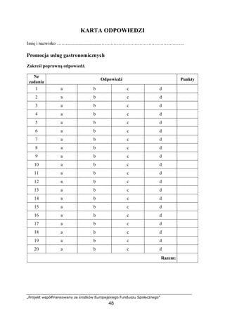 „Projekt współfinansowany ze środków Europejskiego Funduszu Społecznego”
48
KARTA ODPOWIEDZI
Imię i nazwisko ……..............................………………………………………………..
Promocja usług gastronomicznych
Zakreśl poprawną odpowiedź.
Nr
zadania
Odpowiedź Punkty
1 a b c d
2 a b c d
3 a b c d
4 a b c d
5 a b c d
6 a b c d
7 a b c d
8 a b c d
9 a b c d
10 a b c d
11 a b c d
12 a b c d
13 a b c d
14 a b c d
15 a b c d
16 a b c d
17 a b c d
18 a b c d
19 a b c d
20 a b c d
Razem:
 