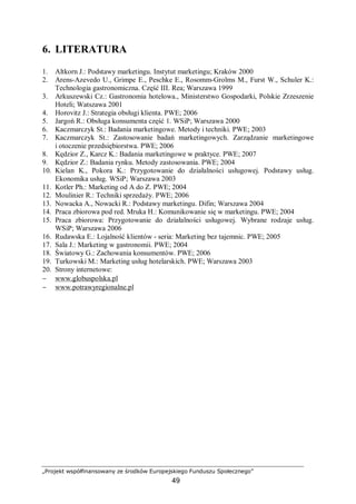 „Projekt współfinansowany ze środków Europejskiego Funduszu Społecznego”
49
6. LITERATURA
1. Altkorn J.: Podstawy marketingu. Instytut marketingu; Kraków 2000
2. Arens-Azevedo U., Grimpe E., Peschke E., Rosomm-Grolms M., Furst W., Schuler K.:
Technologia gastronomiczna. Część III. Rea; Warszawa 1999
3. Arkuszewski Cz.: Gastronomia hotelowa., Ministerstwo Gospodarki, Polskie Zrzeszenie
Hoteli; Watszawa 2001
4. Horovitz J.: Strategia obsługi klienta. PWE; 2006
5. Jargoń R.: Obsługa konsumenta część 1. WSiP; Warszawa 2000
6. Kaczmarczyk St.: Badania marketingowe. Metody i techniki. PWE; 2003
7. Kaczmarczyk St.: Zastosowanie badań marketingowych. Zarządzanie marketingowe
i otoczenie przedsiębiorstwa. PWE; 2006
8. Kędzior Z., Karcz K.: Badania marketingowe w praktyce. PWE; 2007
9. Kędzior Z.: Badania rynku. Metody zastosowania. PWE; 2004
10. Kielan K., Pokora K.: Przygotowanie do działalności usługowej. Podstawy usług.
Ekonomika usług. WSiP; Warszawa 2003
11. Kotler Ph.: Marketing od A do Z. PWE; 2004
12. Moulinier R.: Techniki sprzedaży. PWE; 2006
13. Nowacka A., Nowacki R.: Podstawy marketingu. Difin; Warszawa 2004
14. Praca zbiorowa pod red. Mruka H.: Komunikowanie się w marketingu. PWE; 2004
15. Praca zbiorowa: Przygotowanie do działalności usługowej. Wybrane rodzaje usług.
WSiP; Warszawa 2006
16. Rudawska E.: Lojalność klientów - seria: Marketing bez tajemnic. PWE; 2005
17. Sala J.: Marketing w gastronomii. PWE; 2004
18. Światowy G.: Zachowania konsumentów. PWE; 2006
19. Turkowski M.: Marketing usług hotelarskich. PWE; Warszawa 2003
20. Strony internetowe:
− www.globuspolska.pl
− www.potrawyregionalne.pl
 