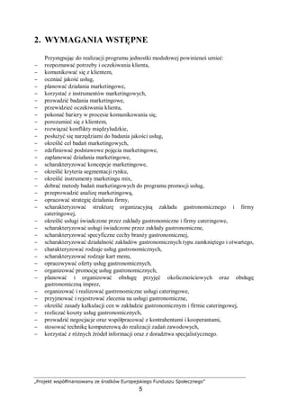 „Projekt współfinansowany ze środków Europejskiego Funduszu Społecznego”
5
2. WYMAGANIA WSTĘPNE
Przystępując do realizacji programu jednostki modułowej powinieneś umieć:
− rozpoznawać potrzeby i oczekiwania klienta,
− komunikować się z klientem,
− oceniać jakość usług,
− planować działania marketingowe,
− korzystać z instrumentów marketingowych,
− prowadzić badania marketingowe,
− przewidzieć oczekiwania klienta,
− pokonać bariery w procesie komunikowania się,
− porozumieć się z klientem,
− rozwiązać konflikty międzyludzkie,
− posłużyć się narzędziami do badania jakości usług,
− określić cel badań marketingowych,
− zdefiniować podstawowe pojęcia marketingowe,
− zaplanować działania marketingowe,
− scharakteryzować koncepcje marketingowe,
− określić kryteria segmentacji rynku,
− określić instrumenty marketingu mix,
− dobrać metody badań marketingowych do programu promocji usług,
− przeprowadzić analizę marketingową,
− opracować strategię działania firmy,
− scharakteryzować strukturę organizacyjną zakładu gastronomicznego i firmy
cateringowej,
− określić usługi świadczone przez zakłady gastronomiczne i firmy cateringowe,
− scharakteryzować usługi świadczone przez zakłady gastronomiczne,
− scharakteryzować specyficzne cechy branży gastronomicznej,
− scharakteryzować działalność zakładów gastronomicznych typu zamkniętego i otwartego,
− charakteryzować rodzaje usług gastronomicznych,
− scharakteryzować rodzaje kart menu,
− opracowywać oferty usług gastronomicznych,
− organizować promocję usług gastronomicznych,
− planować i organizować obsługę przyjęć okolicznościowych oraz obsługę
gastronomiczną imprez,
− organizować i realizować gastronomiczne usługi cateringowe,
− przyjmować i rejestrować zlecenia na usługi gastronomiczne,
− określić zasady kalkulacji cen w zakładzie gastronomicznym i firmie cateringowej,
− rozliczać koszty usług gastronomicznych,
− prowadzić negocjacje oraz współpracować z kontrahentami i kooperantami,
− stosować technikę komputerową do realizacji zadań zawodowych,
− korzystać z różnych źródeł informacji oraz z doradztwa specjalistycznego.
 