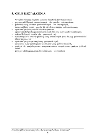 „Projekt współfinansowany ze środków Europejskiego Funduszu Społecznego”
6
3. CELE KSZTAŁCENIA
W wyniku realizacji programu jednostki modułowej powinieneś umieć:
− przeprowadzić badania zapotrzebowania rynku na usługi gastronomiczne,
− porównać oferty zakładów gastronomicznych i firm cateringowych,
− opracować kartę potraw i napojów dla określonego zakładu gastronomicznego,
− opracować propozycje okolicznościowego menu,
− opracować ofertę usług gastronomicznych dla firm oraz indywidualnych odbiorców,
− dokonać kalkulacji kosztów oferty gastronomicznej,
− scharakteryzować sposoby promocji usług świadczonych przez zakłady gastronomiczne
i firmy cateringowe,
− opracować program promocji usług gastronomicznych,
− zastosować różne techniki promocji i reklamy usług gastronomicznych,
− posłużyć się specjalistycznym oprogramowaniem komputerowym podczas realizacji
zadań,
− przeprowadzić negocjacje ze zleceniodawcami i kooperantami.
 