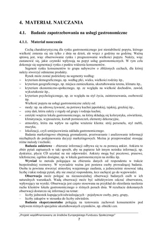 „Projekt współfinansowany ze środków Europejskiego Funduszu Społecznego”
7
4. MATERIAŁ NAUCZANIA
4.1. Badanie zapotrzebowania na usługi gastronomiczne
4.1.1. Materiał nauczania
Cechą charakterystyczną dla rynku gastronomicznego jest niestabilność popytu, którego
wielkość zmienia się nie tylko z dnia na dzień, ale wręcz z godziny na godzinę. Ważną
sprawą jest, więc obserwowanie rynku i prognozowanie wielkości popytu. Należy, więc
zastanowić się, jakie czynniki wpływają na popyt usług gastronomicznych. W tym celu
dokonuje się segmentacji rynku z punktu widzenia konsumentów.
Segment rynku konsumentów to grupa nabywców o zbliżonych cechach, dla której
należy stworzyć odmienne produkty.
Rynek może zostać podzielony na segmenty według:
− kryterium demograficznego, np. według płci, wieku, wielkości rodziny itp.,
− kryterium geograficznego, np. miejsca zamieszkania, ukształtowania terenu, klimatu itp.,
− kryterium ekonomiczno-społecznego, np. ze względu na wielkość dochodów, zawód,
wykształcenie itp.,
− kryterium psychologicznego, np. ze względu na styl życia, zainteresowania, osobowość
itp.
Wielkość popytu na usługi gastronomiczne zależy od:
− mody: np. na zdrową żywność, na potrawy kuchni japońskiej, tajskiej, greckiej itp.,
− ceny dań, która zależy z reguły od grupy i rodzaju kuchni,
− estetyki wnętrza lokalu gastronomicznego, na którą składają się kolorystyka, oświetlenie,
klimatyzacja, wyposażenie, kształt pomieszczeń, elementy dekoracyjne,
− atmosfery, która ma wpływ na ogólne wrażenie klienta: strój personelu, styl mebli,
muzyka,
− lokalizacji, czyli umiejscowienia zakładu gastronomicznego.
Badania marketingowe obejmują gromadzenie, przetwarzanie i analizowanie informacji
niezbędnych do podejmowania decyzji marketingowych. Można je przeprowadzać stosując
różne metody i techniki.
Badania ankietowe – zbieranie informacji odbywa się tu za pomocą ankiet. Ankieta to
zbiór pytań zapisanych w taki sposób, aby na papierze lub innym nośniku informacji, np.
dyskietce, płycie CD uzyskać na nie odpowiedzi. Ankiety mogą być pocztowe, prasowe,
telefoniczne, ogólnie dostępne, np. w lokalu gastronomicznym na stoliku itp.
Wywiad to metoda polegająca na zbieraniu danych od respondenta w trakcie
bezpośredniej rozmowy. W wywiadzie ważna jest postawa osoby prowadzącej badanie.
Osoba ta powinna stworzyć atmosferę wzajemnego zaufania, a jednocześnie stosować taką
liczbę i takie rodzaje pytań, aby nie znużyć respondenta, lecz zachęcić go do wypowiedzi.
Obserwacja może polegać na niezauważalnej obserwacji badanych osób w ich
naturalnych warunkach. Wadą obserwacji może być subiektywizm odczuć obserwatora,
wpływający na wyniki. Obserwacja jest często stosowana na przykład do określania nasilenia
ruchu klientów lokalu gastronomicznego o różnych porach dnia. W rezultacie dokonanych
obserwacji dostarcza się informacji na temat:
– liczby jednostek kupujących/odwiedzających – pojedyncze osoby, pary, grupy,
– liczby zakupów w stosunku do liczby odwiedzin.
Badania eksperymentalne polegają na testowaniu zachowań konsumentów pod
wpływem różnych specjalnie ukształtowanych czynników, np. obniżki cen.
 