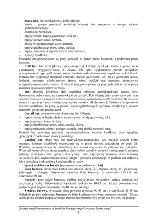 „Projekt współfinansowany ze środków Europejskiego Funduszu Społecznego”
9
Snack bar, bar przekąskowy, który oferuje:
− zimne i gorące przekąski produkcji własnej lub otrzymane z innego zakładu
gastronomicznego,
− dodatki do przekąsek,
− napoje zimne: napoje gazowane, soki itp.,
− napoje gorące: kawa, herbata,
− desery w ograniczonym asortymencie,
− napoje alkoholowe: piwo, wino, wódki,
− napoje mieszane w ograniczonym asortymencie,
− wyroby handlowe.
Przekąski przygotowywane są przy gościach w barze przez kucharza, a podawane przez
barmana.
Grill bar, bar przekąskowy (specjalistyczny). Oferuje przekąski zimne i gorące wraz
z dodatkami, przygotowywane w całości lub tylko wykańczane przede wszystkim
w urządzeniach typu grill (ruszt), rożen, kuchnia mikrofalowa oraz zapiekane w kokilkach.
Ponadto bar dysponuje napojami zimnymi (napoje gazowane, soki itp.) i gorącymi (kawa,
herbata), napojami alkoholowymi (piwo, wino, wódki) oraz napojami mieszanymi
w ograniczonymi asortymencie. Przekąski przygotowywane są przy gościach w barze przez
kucharza i podawane przez barmana.
Pub, dawniej piwiarnia, dziś angielska odmiana amerykańskiego coctail baru.
Nowoczesne puby często są z rozrywką typu „disco”. Pub oferuje duży asortyment piw oraz
napojów zimnych i gorących z zastosowaniem piwa, ograniczony asortyment innych napojów
zimnych i gorących oraz zmniejszony wybór napojów alkoholowych. Powinien dysponować
również dodatkami do piwa, w postaci wysokogatunkowych wyrobów handlowych, a także
zimnymi i gorącymi przekąskami.
Coctail bar, zwany również American Bar. Oferuje:
− napoje zimne w bardzo dużym asortymencie: wody gazowane, soki,
− napoje gorące: kawa, herbata,
− napoje alkoholowe: piwo, wino, wódki, likiery,
− napoje mieszane zimne i gorące: coctaile, long drinki, poncze i inne.
Ponadto bar powinien posiadać wysokogatunkowe wyroby handlowe oraz specjalne
„przegryzki” coctailowe własnej produkcji.
Dancing bar, disco bar, bar rozrywkowo-rekreacyjny. Jest zwykle częścią klubu
nocnego, którego działalność rozpoczyna się w porze nocnej, najczęściej po godz. 21.
W klubie nocnym zazwyczaj zatrudniony jest zespół muzyczny lub odbywa się dyskoteka.
W coctail barze oferuje się szczególnie duży wybór napojów prostych i mieszanych, niektóre
potrawy: przekąski zimne i gorące, desery lody i inne, najczęściej podawane przez kelnerów
do stolików-lóż, usytuowanych wokół kręgu – parkietu tanecznego, z podium dla orkiestry
lub z konsoletą dyskotekową i podium dla artystów.
Sprzęt meblowy w barach [opracowanie na podstawie ( 14)]
Lada barowa, może mieć kształt linii prostej, litery „L”, trapezu, litery „U”, półowalny,
półokrągły i okrągły. Optymalne wymiary lady barowej, to wysokość 112-115 cm.
i szerokość 60 cm.
Hockery, przy ladzie barowej, według tradycyjnych zwyczajów, należy umieścić ich
nieparzystą liczbę. Odpowiednia wysokość hockera to 80-83 cm. Każdy powinien mieć
podpórkę pod nogi na wysokości 30-40 cm. od podłogi.
Kredens barowy, wysokość blatu powinna wynosić 90-95 cm., a szerokość 25-45 cm.
Odległość pulpitu roboczego barmana od blatu kredensu barowego powinna wynosić 120 cm.
Górna półka stelażu ekspozycyjnego butelek nie powinna być wyżej niż 180 cm. od podłogi.
 