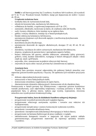 „Projekt współfinansowany ze środków Europejskiego Funduszu Społecznego”
10
Stoliki w sali barowej powinny być 2-osobowe, 4-osobowe lub 6-osobowe, ich wysokość
od 72 do 75 cm. Wysokość krzeseł, fotelików, kanap jest dopasowana do stołów i wynosi
ok. 40 cm.
Urządzenia techniczne baru:
− kostkarka służy do wytwarzania kostek lodu,
− młynek do kruszenia lodu, mechaniczny lub elektryczny,
− ochładzacze do butelek, o regulowanej temperaturze od 4º do 12ºC,
− zamrażarki, chłodziarki, montowane na ladzie, do oziębiania szkła lub butelek,
− szafy i komory chłodnicze, które instaluje się na zapleczu baru,
− gabloty i witryny chłodnicze, instaluje się w barach przekąskowych,
− blender elektryczny kolumnowy lub kloszowy,
automatyczny dyspenser czyli dozownik napojów z możliwością dystrybuowania
różnych napojów,
− dystrybutory do piwa beczkowego,
− automatyczne dozowniki do napojów alkoholowych, dozujące 25 ml, 40 ml, 50 ml.
alkoholu,
− ekstraktory, wyciskacze do soków cytrusowych, mechaniczne lub elektryczne,
− ekspresy, urządzenia do parzenia kawy i sporządzania naparów herbaty,
− bemary elektryczne lub gazowe, patelnie elektryczne, salamandry (płyty grzewcze),
grillowe, rożna, kuchnie mikrofalowe, występują w barach oferujących zakąski i dania
ciepłe np. snack i grill barach,
− umywalka, zlew, zamontowane na pulpicie roboczym lady barowej,
− zmywarka do mycia szkła i naczyń, powinna być zainstalowana na zapleczu.
Aranżacja baru
Wystrój baru powinien stwarzać odpowiednią (do pełnionej funkcji) atmosferę oraz
zapewniać gościom komfort psychiczny i fizyczny. Do spełnienia tych warunków przyczynia
się:
− dobranie odpowiedniej kolorystyki wnętrza,
− umieszczenie w barze funkcjonalnych mebli,
− dostosowanie oświetlenia i nagłośnienia do typów barów,
− zharmonizowanie elementów dekoracyjnych i dostosowanie ich do charakteru baru.
Pomieszczenia w barach powinny być klimatyzowane i zapewniać gościom komfortowe
warunki przebywania, czyli odpowiednią temperaturę i wymianę powietrza w lokalu. Na
popularność baru, w głównej mierze, wpływa jego wystrój, wyposażenie, stworzona
atmosfera oraz wysoki poziom świadczonych usług.
Przygotowanie bufetu, baru do działalności handlowo-usługowej obejmuje:
− przygotowanie wszystkich powierzchni pod względem higieny,
− przygotowanie właściwego asortymentu wyrobów i towarów oraz właściwe ich
wyeksponowanie,
− przygotowanie narzędzi pracy i zastawy koniecznej do wydawania wyrobów,
− sprawdzenie i ewentualna aktualizacja menu,
− sprawdzenie i skompletowanie dokumentacji obowiązującej w bufecie (barze),
− przygotowanie się barmana (bufetowego) do pracy (zadbanie o wygląd),
− zaktualizowanie dostępności towarów w magazynie lub innym punkcie zakładu
gastronomicznego, przygotowanie stanowiska do rejestracji sprzedaży towarów
i wyrobów).
 