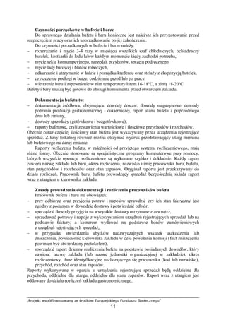 „Projekt współfinansowany ze środków Europejskiego Funduszu Społecznego”
11
Czynności porządkowe w bufecie i barze
Do sprawnego działania bufetu i baru konieczne jest należyte ich przygotowanie przed
rozpoczęciem pracy oraz ich uporządkowanie po jej zakończeniu.
Do czynności porządkowych w bufecie i barze należy:
− rozmrażanie i mycie 3-4 razy w miesiącu wszelkich szaf chłodniczych, ochładzaczy
butelek, kostkarki do lodu lub w każdym momencie kiedy zachodzi potrzeba,
− mycie szkła konsumpcyjnego, narzędzi, przyborów, sprzętu podręcznego,
− mycie lady barowej i blatów roboczych,
− odkurzanie i utrzymanie w ładzie i porządku kredensu oraz stelaży z ekspozycją butelek,
− czyszczenie podłogi w barze, codziennie przed lub po pracy,
− wietrzenie baru i zapewnienie w nim temperatury latem 16-18ºC, a zimą 18-20ºC.
Bufety i bary muszą być gotowe do obsługi konsumenta przed otwarciem zakładu.
Dokumentacja bufetu to:
− dokumentacja źródłowa, obejmująca: dowody dostaw, dowody magazynowe, dowody
pobrania produkcji gastronomicznej i cukierniczej, raport stanu bufetu z poprzedniego
dnia lub zmiany,
− dowody sprzedaży (gotówkowe i bezgotówkowe),
− raporty bufetowe, czyli zestawienia wartościowe i ilościowe przychodów i rozchodów.
Obecnie coraz częściej ilościowy stan bufetu jest wykazywany przez urządzenia rejestrujące
sprzedaż. Z kasy fiskalnej również można otrzymać wydruk przedstawiający utarg barmana
lub bufetowego na danej zmianie.
Raporty rozliczenia bufetu, w zależności od przyjętego systemu rozliczeniowego, mają
różne formy. Obecnie stosowane są specjalistyczne programy komputerowe przy pomocy,
których wszystkie operacje rozliczeniowe są wykonane szybko i dokładnie. Każdy raport
zawiera nazwę zakładu lub baru, okres rozliczenia, nazwisko i imię pracownika baru, bufetu,
stan przychodów i rozchodów oraz stan zapasów. Oryginał raportu jest przekazywany do
działu rozliczeń. Pracownik baru, bufetu prowadzący sprzedaż bezpośrednią składa raport
wraz z utargiem u kierownika zakładu.
Zasady prowadzenia dokumentacji i rozliczenia pracowników bufetu
Pracownik bufetu i baru ma obowiązek:
− przy odbiorze oraz przyjęciu potraw i napojów sprawdzić czy ich stan faktyczny jest
zgodny z podanym w dowodzie dostawy i potwierdzić odbiór,
− sporządzić dowody przyjęcia na wszystkie dostawy otrzymane z zewnątrz,
− sprzedawać potrawy i napoje z wykorzystaniem urządzeń rejestrujących sprzedaż lub na
podstawie faktury, a kelnerom wydawać na podstawie bonów zamówieniowych
z urządzeń rejestrujących sprzedaż,
− w przypadku stwierdzenia ubytków nadzwyczajnych wskutek uszkodzenia lub
zniszczenia, powiadomić kierownika zakładu w celu powołania komisji (fakt zniszczenia
powinien być stwierdzony protokołem),
− sporządzić raport dzienny rozliczenia bufetu na podstawie posiadanych dowodów, który
zawiera: nazwę zakładu (lub nazwę jednostki organizacyjnej w zakładzie), okres
rozliczeniowy, dane identyfikacyjne rozliczającego się pracownika (kod lub nazwisko),
przychód, rozchód oraz stan zapasów.
Raporty wykonywane w oparciu o urządzenia rejestrujące sprzedaż będą oddzielne dla
przychodu, oddzielne dla utargu, oddzielne dla stanu zapasów. Raport wraz z utargiem jest
oddawany do działu rozliczeń zakładu gastronomicznego.
 