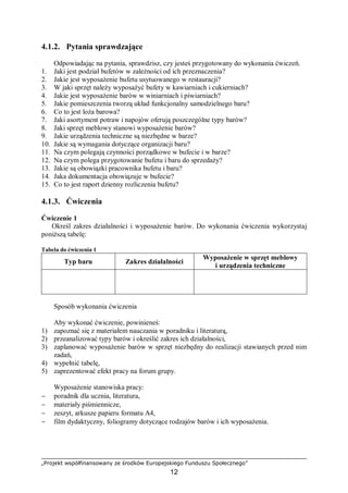 „Projekt współfinansowany ze środków Europejskiego Funduszu Społecznego”
12
4.1.2. Pytania sprawdzające
Odpowiadając na pytania, sprawdzisz, czy jesteś przygotowany do wykonania ćwiczeń.
1. Jaki jest podział bufetów w zależności od ich przeznaczenia?
2. Jakie jest wyposażenie bufetu usytuowanego w restauracji?
3. W jaki sprzęt należy wyposażyć bufety w kawiarniach i cukierniach?
4. Jakie jest wyposażenie barów w winiarniach i piwiarniach?
5. Jakie pomieszczenia tworzą układ funkcjonalny samodzielnego baru?
6. Co to jest loża barowa?
7. Jaki asortyment potraw i napojów oferują poszczególne typy barów?
8. Jaki sprzęt meblowy stanowi wyposażenie barów?
9. Jakie urządzenia techniczne są niezbędne w barze?
10. Jakie są wymagania dotyczące organizacji baru?
11. Na czym polegają czynności porządkowe w bufecie i w barze?
12. Na czym polega przygotowanie bufetu i baru do sprzedaży?
13. Jakie są obowiązki pracownika bufetu i baru?
14. Jaka dokumentacja obowiązuje w bufecie?
15. Co to jest raport dzienny rozliczenia bufetu?
4.1.3. Ćwiczenia
Ćwiczenie 1
Określ zakres działalności i wyposażenie barów. Do wykonania ćwiczenia wykorzystaj
poniższą tabelę:
Tabela do ćwiczenia 1
Typ baru Zakres działalności
Wyposażenie w sprzęt meblowy
i urządzenia techniczne
Sposób wykonania ćwiczenia
Aby wykonać ćwiczenie, powinieneś:
1) zapoznać się z materiałem nauczania w poradniku i literaturą,
2) przeanalizować typy barów i określić zakres ich działalności,
3) zaplanować wyposażenie barów w sprzęt niezbędny do realizacji stawianych przed nim
zadań,
4) wypełnić tabelę,
5) zaprezentować efekt pracy na forum grupy.
Wyposażenie stanowiska pracy:
− poradnik dla ucznia, literatura,
− materiały piśmiennicze,
− zeszyt, arkusze papieru formatu A4,
− film dydaktyczny, foliogramy dotyczące rodzajów barów i ich wyposażenia.
 