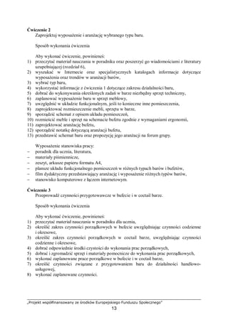 „Projekt współfinansowany ze środków Europejskiego Funduszu Społecznego”
13
Ćwiczenie 2
Zaprojektuj wyposażenie i aranżację wybranego typu baru.
Sposób wykonania ćwiczenia
Aby wykonać ćwiczenie, powinieneś:
1) przeczytać materiał nauczania w poradniku oraz poszerzyć go wiadomościami z literatury
uzupełniającej (rozdział 6),
2) wyszukać w Internecie oraz specjalistycznych katalogach informacje dotyczące
wyposażenia oraz trendów w aranżacji barów,
3) wybrać typ baru,
4) wykorzystać informacje z ćwiczenia 1 dotyczące zakresu działalności baru,
5) dobrać do wykonywania określonych zadań w barze niezbędny sprzęt techniczny,
6) zaplanować wyposażenie baru w sprzęt meblowy,
7) uwzględnić w układzie funkcjonalnym, jeśli to konieczne inne pomieszczenia,
8) zaprojektować rozmieszczenie mebli, sprzętu w barze,
9) sporządzić schemat z opisem układu pomieszczeń,
10) rozmieścić meble i sprzęt na schemacie bufetu zgodnie z wymaganiami ergonomii,
11) zaprojektować aranżację bufetu,
12) sporządzić notatkę dotyczącą aranżacji bufetu,
13) przedstawić schemat baru oraz propozycję jego aranżacji na forum grupy.
Wyposażenie stanowiska pracy:
− poradnik dla ucznia, literatura,
− materiały piśmiennicze,
− zeszyt, arkusze papieru formatu A4,
− plansze układu funkcjonalnego pomieszczeń w różnych typach barów i bufetów,
− film dydaktyczny przedstawiający aranżację i wyposażenie różnych typów barów,
− stanowisko komputerowe z łączem internetowym.
Ćwiczenie 3
Przeprowadź czynności przygotowawcze w bufecie i w coctail barze.
Sposób wykonania ćwiczenia
Aby wykonać ćwiczenie, powinieneś:
1) przeczytać materiał nauczania w poradniku dla ucznia,
2) określić zakres czynności porządkowych w bufecie uwzględniając czynności codzienne
i okresowe,
3) określić zakres czynności porządkowych w coctail barze, uwzględniając czynności
codzienne i okresowe,
4) dobrać odpowiednie środki czystości do wykonania prac porządkowych,
5) dobrać i zgromadzić sprzęt i materiały pomocnicze do wykonania prac porządkowych,
6) wykonać zaplanowane prace porządkowe w bufecie i w coctail barze,
7) określić czynności związane z przygotowaniem baru do działalności handlowo-
usługowej,
8) wykonać zaplanowane czynności.
 