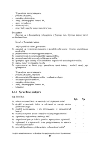 „Projekt współfinansowany ze środków Europejskiego Funduszu Społecznego”
14
Wyposażenie stanowiska pracy:
− poradnik dla ucznia,
− materiały piśmiennicze,
− zeszyt, arkusze papieru formatu A4,
− sprzęt porządkowy,
− środki czystości,
− atrapy dań i napojów stanowiące ofertę baru.
Ćwiczenie 4
Zapoznaj się z dokumentacją rozliczeniową wybranego baru. Sporządź dzienny raport
z działalności baru.
Sposób wykonania ćwiczenia
Aby wykonać ćwiczenie, powinieneś:
1) zapoznać się z materiałem nauczania w poradniku dla ucznia i literaturą uzupełniającą
(rozdział 6),
2) przeanalizować dokumentację stanu zapasów,
3) przeanalizować dokumentację źródłową przychodów,
4) przeanalizować dokumentację źródłową rozchodów,
5) sporządzić raport dzienny rozliczenia bufetu na podstawie posiadanych dowodów,
6) zapisać zasady sporządzania raportu,
7) zaprezentować na forum grupy sporządzony raport dzienny i omówić zasady jego
sporządzania.
Wyposażenie stanowiska pracy:
− poradnik dla ucznia, literatura,
− dokumentacja źródłowa przychodów i rozchodów w barze,
− dokumentacja stanu zapasów,
− materiały piśmiennicze,
− zeszyt, arkusze papieru formatu A4,
− kalkulator.
4.1.4. Sprawdzian postępów
Czy potrafisz:
Tak Nie
1) scharakteryzować bufety w zależności od ich przeznaczenia? ¨ ¨
2) określić wyposażenie bufetu w zależności od rodzaju zakładu
gastronomicznego? ¨ ¨
3) określić pomieszczenia i ich przeznaczenie w samodzielnych
barach? ¨ ¨
4) określić asortyment potraw i napojów w różnych typach barów? ¨ ¨
5) zaplanować wyposażenie i aranżację baru? ¨ ¨
6) zorganizować pracę w bufecie zgodnie z wymaganiami ergonomii? ¨ ¨
7) zaplanować i przeprowadzić prace przygotowawcze do otwarcia
bufetu i cocktail baru? ¨ ¨
8) prowadzić podstawową dokumentację rozliczeniową bufetu? ¨ ¨
 
