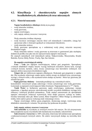 „Projekt współfinansowany ze środków Europejskiego Funduszu Społecznego”
15
4.2. Klasyfikacja i charakterystyka napojów zimnych
bezalkoholowych, alkoholowych oraz mieszanych
4.2.1. Materiał nauczania
Napoje bezalkoholowe chłodzące dzielą się na grupy:
− wody mineralne źródlane,
− wody gazowane,
− napoje orzeźwiające,
− soki, napoje, nektary owocowe i warzywne.
Wody mineralne źródlane obejmują:
− wody lecznicze zawierające znaczne ilości soli mineralnych i minerałów, (mogą być
spożywane tylko w ilościach zgodnych ze wskazaniami lekarskimi),
− wody mineralne stołowe.
Wody gazowane sporządzane są z uzdatnionej wody pitnej, sztucznie nasyconej
dwutlenkiem węgla.
Wody mineralne stołowe i wody gazowane są stosowane w gastronomii jako niezbędny
dodatek do posiłku oraz jako mix do szprycerowania napojów mieszanych.
Do znanych naturalnych wód mineralnych należą: Nałęczowianka, Muszynianka, Kropla
Beskidu, Żywiec Zdrój, Perrier, Vischy, Spa, San Antonio.
Do napojów orzeźwiających należą:
Coca – Cola jest napojem orzeźwiającym, dobrze gasi pragnienie. Sporządzany
z różnych składników między innymi: wyciąg mielonych orzeszków drzewa kola, wyciągi
z różnych korzeni, karmelu, cukru, kwasu cytrynowego oraz barwników roślinnych. Jest
napojem dobrze nasyconym dwutlenkiem węgla.
Ginger-Ale jest imbirowym napojem chłodzącym. Doskonale gasi pragnienie w upalne
dni. Dla uzyskania właściwego smaku oprócz imbiru stosuje się dodatek kwas cytrynowego,
wyciągi z różnych roślin, a dla uzyskania koloru dodaje się karmel . Może być gazowany jak
również bez gazu.
Napój gazowany słodzony – lemoniadę produkuje się z naturalnych soków,
koncentratów owocowych syropu cukrowego i kwasu cytrynowego oraz wody gazowanej.
Lemoniady są napojami orzeźwiającymi lekko kwaśnymi. Najpopularniejsze to 7UP
i Sprite.
Tonik Water to bezbarwny gazowany napój orzeźwiający, podnoszący energię
organizmu, o łagodnej goryczce spowodowanej przede wszystkim dodatkiem wyciągu kory
chinowej i zielonych gorzkich pomarańczy. Tonik znalazł zastosowanie do sporządzania
napojów mieszanych zwłaszcza wytrawnych, które dzięki goryczce zyskują na smaku.
Gorzkie lemoniady takie jak: Bitter Lemon, Bitter Grapefruit i Bitter Orange są odmianami
toniku, które oprócz goryczy wykazują smak wskazanego owocu.
Napoje orzeźwiające dobrze gaszą pragnienie, dostarczają energii, wyrównują utratę
składników mineralnych i witamin. Nie powinny być podawane do posiłku.
Soki, napoje, nektary owocowe i warzywne
Soki naturalne są wyciskane ze świeżych owoców lub warzyw. Do ich otrzymywania
służą urządzenia ręczne (wyciskarki) lub mechaniczne (wyciskarki, sokowirówki).
Soki owocowe i warzywne to 100% soki pitne, klarowane lub nieklarowane sporządzane
z niekonserwowanych świeżych soków. Do soków warzywnych dodaje się niewielką ilość
soli.
 