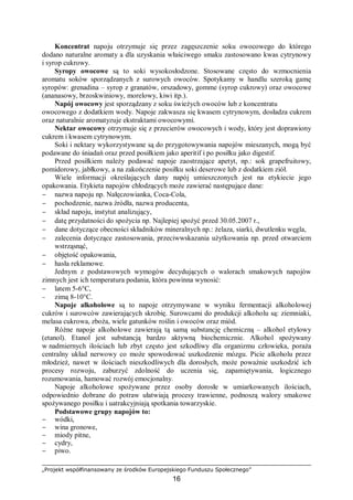 „Projekt współfinansowany ze środków Europejskiego Funduszu Społecznego”
16
Koncentrat napoju otrzymuje się przez zagęszczenie soku owocowego do którego
dodano naturalne aromaty a dla uzyskania właściwego smaku zastosowano kwas cytrynowy
i syrop cukrowy.
Syropy owocowe są to soki wysokosłodzone. Stosowane często do wzmocnienia
aromatu soków sporządzanych z surowych owoców. Spotykamy w handlu szeroką gamę
syropów: grenadina – syrop z granatów, orszadowy, gomme (syrop cukrowy) oraz owocowe
(ananasowy, brzoskwiniowy, morelowy, kiwi itp.).
Napój owocowy jest sporządzany z soku świeżych owoców lub z koncentratu
owocowego z dodatkiem wody. Napoje zakwasza się kwasem cytrynowym, dosładza cukrem
oraz naturalnie aromatyzuje ekstraktami owocowymi.
Nektar owocowy otrzymuje się z przecierów owocowych i wody, który jest doprawiony
cukrem i kwasem cytrynowym.
Soki i nektary wykorzystywane są do przygotowywania napojów mieszanych, mogą być
podawane do śniadań oraz przed posiłkiem jako aperitif i po posiłku jako digestif.
Przed posiłkiem należy podawać napoje zaostrzające apetyt, np.: sok grapefruitowy,
pomidorowy, jabłkowy, a na zakończenie posiłku soki deserowe lub z dodatkiem ziół.
Wiele informacji określających dany napój umieszczonych jest na etykiecie jego
opakowania. Etykieta napojów chłodzących może zawierać następujące dane:
− nazwa napoju np. Nałęczowianka, Coca-Cola,
− pochodzenie, nazwa źródła, nazwa producenta,
− skład napoju, instytut analizujący,
− datę przydatności do spożycia np. Najlepiej spożyć przed 30.05.2007 r.,
− dane dotyczące obecności składników mineralnych np.: żelaza, siarki, dwutlenku węgla,
− zalecenia dotyczące zastosowania, przeciwwskazania użytkowania np. przed otwarciem
wstrząsnąć,
− objętość opakowania,
− hasła reklamowe.
Jednym z podstawowych wymogów decydujących o walorach smakowych napojów
zimnych jest ich temperatura podania, która powinna wynosić:
− latem 5-6°C,
− zimą 8-10°C.
Napoje alkoholowe są to napoje otrzymywane w wyniku fermentacji alkoholowej
cukrów i surowców zawierających skrobię. Surowcami do produkcji alkoholu są: ziemniaki,
melasa cukrowa, zboża, wiele gatunków roślin i owoców oraz miód.
Różne napoje alkoholowe zawierają tą samą substancję chemiczną – alkohol etylowy
(etanol). Etanol jest substancją bardzo aktywną biochemicznie. Alkohol spożywany
w nadmiernych ilościach lub zbyt często jest szkodliwy dla organizmu człowieka, poraża
centralny układ nerwowy co może spowodować uszkodzenie mózgu. Picie alkoholu przez
młodzież, nawet w ilościach nieszkodliwych dla dorosłych, może poważnie uszkodzić ich
procesy rozwoju, zaburzyć zdolność do uczenia się, zapamiętywania, logicznego
rozumowania, hamować rozwój emocjonalny.
Napoje alkoholowe spożywane przez osoby dorosłe w umiarkowanych ilościach,
odpowiednio dobrane do potraw ułatwiają procesy trawienne, podnoszą walory smakowe
spożywanego posiłku i uatrakcyjniają spotkania towarzyskie.
Podstawowe grupy napojów to:
− wódki,
− wina gronowe,
− miody pitne,
− cydry,
− piwo.
 