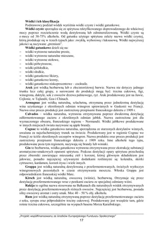 „Projekt współfinansowany ze środków Europejskiego Funduszu Społecznego”
17
Wódki i ich klasyfikacja
Podstawowy podział wódek wyróżnia wódki czyste i wódki gatunkowe.
Wódki czyste sporządza się ze spirytusu rektyfikowanego doprowadzonego do właściwej
mocy poprzez rozcieńczenie wodą destylowaną lub odmineralizowaną. Wódki czyste są
o mocy od 38-75% alkoholu. Od gatunku użytego spirytusu zależy nazwa wódki czystej,
którą produkuje się w trzech typach jako: zwykłą, wyborową i luksusową. Wódki najwyższej
jakości są nazywane „premium”.
Wódki gatunkowe dzieli się na:
− wódki wytrawne naturalne proste,
− wódki wytrawne naturalne mieszane,
− wódki wytrawne stołowe,
− wódki półwytrawne,
− wódki półsłodkie,
− wódki słodkie,
− wódki gatunkowe likiery,
− wódki gatunkowe kremy,
− wódki gatunkowe niskoprocentowe – cocktaile.
Arak jest wódką bezbarwną lub o złocistoróżowej barwie. Nazwa nie dotyczy jednego
trunku lecz całej grupy, a surowcami do produkcji mogą być: trzcina cukrowa, figi,
winogrona, daktyle, sok z owoców drzewa palmowego, ryż. Arak produkowany jest na Jawie,
Cejlonie, w Tajlandii, Goa i Chinach.
Armagnac jest wódką naturalną, szlachetną, otrzymaną przez jednokrotną destylację
wina uzyskanego z określonych odmian winogron uprawianych w Gaskonii we Francji.
Nazwa oraz proces produkcji jest zastrzeżony przepisami francuskiego dekretu z 1909 r.
Calvados – wódka naturalna, wytrawna otrzymywana poprzez dwukrotną destylację
odfermentowanego zacieru z określonych odmian jabłek. Nazwa zastrzeżona jest dla
wyznaczonego obszaru, francuskiego regionu – Normandii. Wódki jabłkowe produkowane
w innych miejscach świata nazywane są apple brandy.
Cognac to wódka gatunkowa naturalna, sporządzona ze starzonych destylatów winnych,
uważana za najszlachetniejszy trunek na świecie. Produkowany jest w regionie Cognac we
Francji ze ściśle określonych szczepów winogron. Nazwa produktu oraz proces produkcji jest
zastrzeżony przepisami francuskiego dekretu z 1909 roku. Inne alkohole tego typu,
produkowane poza tym regionem, nazywają się brandy lub winiaki.
Gin to bezbarwna, wódka gatunkowa wytrawna otrzymywana przez ekstrakcję substancji
aromatyczno-smakowych oparami spirytusu. Podczas destylacji opary spirytusu przechodzą
przez zbiorniki zawierające mieszankę ziół i korzeni, której głównym składnikiem jest
jałowiec, ponadto najczęściej używanymi dodatkami roślinnymi są: kolendra, skórki
cytrusowe, kardamon, korzeń irysu i wiele innych.
Grappa jest wódką naturalną destylowaną z przefermentowanych, świeżych wytłoczyn
winogronowych pozostałych w czasie otrzymywania moszczu. Włoska Grappa jest
odpowiednikiem francuskiej wódki Marc.
Kirsch jest wódką naturalną, owocową (wiśnie), bezbarwną. Otrzymuje się przez
destylację przefermentowanego wraz z pestkami zacieru ze specjalnej odmiany wiśni.
Rakija to ogólna nazwa stosowana na Bałkanach dla naturalnych wódek otrzymywanych
przez destylację przefermentowanych różnych owoców. Najczęściej jest bezbarwna, posiada
silny owocowy aromat i ostry smak. Moc 40 – 50 % obj. alkoholu.
Rum jest wódką naturalną otrzymywaną poprzez destylację przefermentowanego zacieru
z soku, syropu oraz półproduktów trzciny cukrowej. Produkowany jest wszędzie tam, gdzie
rośnie trzcina cukrowa, szczególnie na wyspach basenu Morza Karaibskiego.
 