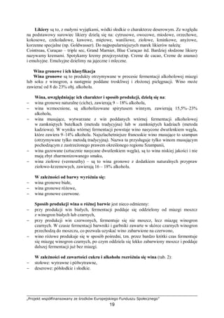 „Projekt współfinansowany ze środków Europejskiego Funduszu Społecznego”
19
Likiery są to, z małymi wyjątkami, wódki słodkie o charakterze deserowym. Ze względu
na podstawowy surowiec likiery dzielą się na: cytrusowe, owocowe, miodowe, orzechowe,
kokosowe, czekoladowe, kawowe, miętowe, waniliowe, ziołowe, kminkowe, anyżowe,
korzenne specjalne (np. Goldwasser). Do najpopularniejszych marek likierów należą:
Cointreau, Curaçao – triple sec, Grand Marnier, Blue Curaçao itd. Bardziej słodzone likiery
nazywamy kremami. Spotykamy kremy przejrzyste(np. Creme de cacao, Creme de ananas)
i emulsyjne. Emulsyjne dzielimy na jajeczne i mleczne.
Wina gronowe i ich klasyfikacja
Wina gronowe są to produkty otrzymywane w procesie fermentacji alkoholowej miazgi
lub soku z winogron, a następnie poddane troskliwej i złożonej pielęgnacji. Wino może
zawierać od 8 do 23% obj. alkoholu.
Wina, uwzględniając ich charakter i sposób produkcji, dzielą się na:
− wina gronowe naturalne (ciche), zawierają 9 – 18% alkoholu,
− wina wzmocnione, są alkoholizowane spirytusem winnym, zawierają 15,5%–23%
alkoholu,
− wina musujące, wytwarzane z win poddanych wtórnej fermentacji alkoholowej
w zamkniętych butelkach (metoda tradycyjna) lub w zamkniętych kadziach (metoda
kadziowa). W wyniku wtórnej fermentacji powstaje wino nasycone dwutlenkiem węgla,
które zawiera 9–14% alkoholu. Najszlachetniejsze francuskie wino musujące to szampan
(otrzymywane tylko metodą tradycyjną). Nazwa ta przysługuje tylko winom musującym
pochodzącym z zastrzeżonego prawem określonego regionu Szampanii,
− wina gazowane (sztucznie nasycane dwutlenkiem węgla), są to wina niskiej jakości i nie
mają zbyt zharmonizowanego smaku,
− wina ziołowe (vermouthy) – są to wina gronowe z dodatkiem naturalnych przypraw
ziołowo-krzemowych, zawierają 16 – 18% alkoholu.
W zależności od barwy wyróżnia się:
− wina gronowe białe,
− wina gronowe różowe,
− wina gronowe czerwone.
Sposób produkcji wina o różnej barwie jest nieco odmienny:
− przy produkcji win białych, fermentacji poddaje się oddzielony od miazgi moszcz
z winogron białych lub czarnych,
− przy produkcji win czerwonych, fermentuje się nie moszcz, lecz miazgę winogron
czarnych. W czasie fermentacji barwniki i garbniki zawarte w skórce czarnych winogron
przechodzą do moszczu, co pozwala uzyskać wino zabarwione na czerwono,
− wino różowe produkuje się w sposób pośredni, tzn. przez bardzo krótki czas fermentuje
się miazgę winogron czarnych, po czym oddziela się lekko zabarwiony moszcz i poddaje
dalszej fermentacji już bez miazgi.
W zależności od zawartości cukru i alkoholu rozróżnia się wina (tab. 2):
− stołowe: wytrawne i półwytrawne,
− deserowe: półsłodkie i słodkie.
 