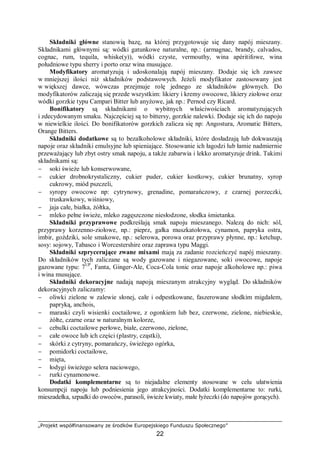 „Projekt współfinansowany ze środków Europejskiego Funduszu Społecznego”
22
Składniki główne stanowią bazę, na której przygotowuje się dany napój mieszany.
Składnikami głównymi są: wódki gatunkowe naturalne, np.: (armagnac, brandy, calvados,
cognac, rum, tequila, whiske(y)), wódki czyste, vermouthy, wina apéritifowe, wina
południowe typu sherry i porto oraz wina musujące.
Modyfikatory aromatyzują i udoskonalają napój mieszany. Dodaje się ich zawsze
w mniejszej ilości niż składników podstawowych. Jeżeli modyfikator zastosowany jest
w większej dawce, wówczas przejmuje rolę jednego ze składników głównych. Do
modyfikatorów zaliczają się przede wszystkim: likiery i kremy owocowe, likiery ziołowe oraz
wódki gorzkie typu Campari Bitter lub anyżowe, jak np.: Pernod czy Ricard.
Bonifikatory są składnikami o wybitnych właściwościach aromatyzujących
i zdecydowanym smaku. Najczęściej są to bittersy, gorzkie nalewki. Dodaje się ich do napoju
w niewielkie ilości. Do bonifikatorów gorzkich zalicza się np: Angostura, Aromatic Bitters,
Orange Bitters.
Składniki dodatkowe są to bezalkoholowe składniki, które dosładzają lub dokwaszają
napoje oraz składniki emulsyjne lub spieniające. Stosowanie ich łagodzi lub łamie nadmiernie
przeważający lub zbyt ostry smak napoju, a także zabarwia i lekko aromatyzuje drink. Takimi
składnikami są:
− soki świeże lub konserwowane,
− cukier drobnokrystaliczny, cukier puder, cukier kostkowy, cukier brunatny, syrop
cukrowy, miód pszczeli,
− syropy owocowe np: cytrynowy, grenadine, pomarańczowy, z czarnej porzeczki,
truskawkowy, wiśniowy,
− jaja całe, białka, żółtka,
− mleko pełne świeże, mleko zagęszczone niesłodzone, słodka śmietanka.
Składniki przyprawowe podkreślają smak napoju mieszanego. Nalezą do nich: sól,
przyprawy korzenno-ziołowe, np.: pieprz, gałka muszkatołowa, cynamon, papryka ostra,
imbir, goździki, sole smakowe, np.: selerowa, porowa oraz przyprawy płynne, np.: ketchup,
sosy: sojowy, Tabasco i Worcestershire oraz zaprawa typu Maggi.
Składniki szprycerujące zwane mixami mają za zadanie rozcieńczyć napój mieszany.
Do składników tych zaliczane są wody gazowane i niegazowane, soki owocowe, napoje
gazowane typu: 7UP
, Fanta, Ginger-Ale, Coca-Cola tonic oraz napoje alkoholowe np.: piwa
i wina musujące.
Składniki dekoracyjne nadają napoją mieszanym atrakcyjny wygląd. Do składników
dekoracyjnych zaliczamy:
− oliwki zielone w zalewie słonej, całe i odpestkowane, faszerowane słodkim migdałem,
papryką, anchois,
− maraski czyli wisienki coctailowe, z ogonkiem lub bez, czerwone, zielone, niebieskie,
żółte, czarne oraz w naturalnym kolorze,
− cebulki coctailowe perłowe, białe, czerwono, zielone,
− całe owoce lub ich części (plastry, cząstki),
− skórki z cytryny, pomarańczy, świeżego ogórka,
− pomidorki coctailowe,
− mięta,
− łodygi świeżego selera naciowego,
− rurki cynamonowe.
Dodatki komplementarne są to niejadalne elementy stosowane w celu ułatwienia
konsumpcji napoju lub podniesienia jego atrakcyjności. Dodatki komplementarne to: rurki,
mieszadełka, szpadki do owoców, parasoli, świeże kwiaty, małe łyżeczki (do napojów gorących).
 
