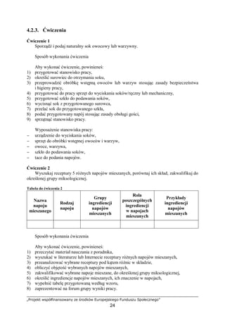 „Projekt współfinansowany ze środków Europejskiego Funduszu Społecznego”
24
4.2.3. Ćwiczenia
Ćwiczenie 1
Sporządź i podaj naturalny sok owocowy lub warzywny.
Sposób wykonania ćwiczenia
Aby wykonać ćwiczenie, powinieneś:
1) przygotować stanowisko pracy,
2) określić surowiec do otrzymania soku,
3) przeprowadzić obróbkę wstępną owoców lub warzyw stosując zasady bezpieczeństwa
i higieny pracy,
4) przygotować do pracy sprzęt do wyciskania soków/ręczny lub mechaniczny,
5) przygotować szkło do podawania soków,
6) wycisnąć sok z przygotowanego surowca,
7) przelać sok do przygotowanego szkła,
8) podać przygotowany napój stosując zasady obsługi gości,
9) sprzątnąć stanowisko pracy.
Wyposażenie stanowiska pracy:
− urządzenie do wyciskania soków,
− sprzęt do obróbki wstępnej owoców i warzyw,
− owoce, warzywa,
− szkło do podawania soków,
− tace do podania napojów.
Ćwiczenie 2
Wyszukaj receptury 5 różnych napojów mieszanych, porównaj ich skład, zakwalifikuj do
określonej grupy miksologicznej.
Tabela do ćwiczenia 2
Nazwa
napoju
mieszanego
Rodzaj
napoju
Grupy
ingrediencji
napojów
mieszanych
Rola
poszczególnych
ingrediencji
w napojach
mieszanych
Przykłady
ingrediencji
napojów
mieszanych
Sposób wykonania ćwiczenia
Aby wykonać ćwiczenie, powinieneś:
1) przeczytać materiał nauczania z poradnika,
2) wyszukać w literaturze lub Internecie receptury różnych napojów mieszanych,
3) przeanalizować wybrane receptury pod kątem różnic w składzie,
4) obliczyć objętość wybranych napojów mieszanych,
5) zakwalifikować wybrane napoje mieszane, do określonej grupy miksologicznej,
6) określić ingrediencje napojów mieszanych, ich znaczenie w napojach,
7) wypełnić tabelę przygotowaną według wzoru,
8) zaprezentować na forum grupy wyniki pracy.
 