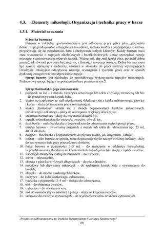 „Projekt współfinansowany ze środków Europejskiego Funduszu Społecznego”
26
4.3. Elementy miksologii. Organizacja i technika pracy w barze
4.3.1. Materiał nauczania
Sylwetka barmana
Barman w zakładzie gastronomicznym jest odbierany przez gości jako „gospodarz
domu”. Jego profesjonalne umiejętności zawodowe, szeroka wiedza i predyspozycje osobowe
przyczyniają się do popularności baru i zdobywania stałych klientów. Każdy barman musi
znać wiadomości o napojach alkoholowych i bezalkoholowych, umieć sporządzać napoje
mieszane z zastosowaniem różnych technik. Ważne jest, aby znał języki obce, posiadał dobrą
pamięć, jak również powinien być zręczny, z fantazją i inwencja twórczą. Dobry barman musi
być zawsze uprzejmy i serdeczny, również w stosunku do gości bardziej wymagających
i trudnych. Intuicyjnie odczytywać nastroje, wymagania i życzenia gości oraz w sposób
dyskretny zasugerować im odpowiednie napoje.
Sprzęt barowy jest niezbędny do prawidłowego wykonywania napojów mieszanych.
Podstawowy sprzęt, będący wyposażeniem baru przestawia rys.2.
Sprzęt barmański i jego zastosowanie:
1. pojemnik na lód – z metalu, tworzywa sztucznego lub szkła z izolacją termiczną lub bez
– do przechowywania kostek lodu,
2. shaker trzyczęściowy ze stali nierdzewnej, składający się z kubka mikserowego, głowicy
i korka – służy do mieszania przez wstrząśnięcie,
3. shaker „bostoński” składa się z dwóch dopasowanych kubków mikserowych,
metalowego i szklanego - służy do wstrząsania większej ilości płynu,
4. szklanica barmańska - służy do mieszania składników,
5. szpadki różnokształtne do wisienek, owoców, oliwek itp.,
6. dash bottle – mała buteleczka z dozownikiem do odmierzania małych porcji płynu,
7. miarka barowa – dwustronny pojemnik z metalu lub szkła do odmierzania np.: 25 ml,
40 ml alkoholu,
8. dropper – buteleczka z kroplomierzem do płynów takich, jak Angostura, Tabasco,
9. stainer – sitko barowe ze spiralą, które dopasowuje się do naczyń o różnej średnicy, służy
do zatrzymania lodu przy przecedzaniu drinków,
10. łyżka barowa o pojemności 3–5 ml – do mieszania w szklanicy barmańskiej,
tu przedstawiona z tłuczkiem do kruszenia lodu lub ubijania liści mięty, cząstek owoców,
11. widelczyk dwuzębny z długim trzonkiem – do owoców,
12. stirrer – mieszadełko,
13. słomka z plastiku w różnych długościach – do picia drinków,
14. metalowy lub drewniany młoteczek – do rozbijania kostek lodu z otwieraczem do
butelek,
15. obcążki – do mocno osadzonych korków,
16. szczypce – do lodu kostkowego, ząbkowane,
17. łyżeczka o pojemności 3–5 ml – służąca do odmierzania,
18. nóż – do obierania owoców,
19. trybuszon – do otwierania win,
20. nóż do owoców (bywa również z piłką) – służy do krojenia owoców,
21. skrawacz do owoców cytrusowych – do wycinania twistów ze skórek cytrusowych.
 