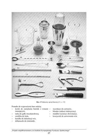 „Projekt współfinansowany ze środków Europejskiego Funduszu Społecznego”
27
Rys. 2 Podręczny sprzęt barowy [11, s. 13]
Ponadto do wyposażenia baru należą:
− korek do zamykania butelek z winami
musującymi,
− wyciskacz do cytrusów,
− blender (mikser elektryczny),
− tarka do gałki muszkatołowej, − muddler (ucieracz drewniany),
− szufelka do lodu, − koszyczek do serwowania win.
− karafka do dekantacji win,
− dzbanuszki do śmietanki,
 