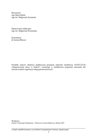 „Projekt współfinansowany ze środków Europejskiego Funduszu Społecznego”
1
Recenzenci:
mgr Maria Bobek
mgr inż. Małgorzata Zysnarska
Opracowanie redakcyjne:
mgr inż. Małgorzata Pruszyńska
Konsultacja:
dr Justyna Bluszcz
Poradnik stanowi obudowę dydaktyczną programu jednostki modułowej 341[07].Z3.03,
„Organizowanie pracy w bufecie”, zawartego w modułowym programie nauczania dla
zawodu technik organizacji usług gastronomicznych.
Wydawca
Instytut Technologii Eksploatacji – Państwowy Instytut Badawczy, Radom 2007
 